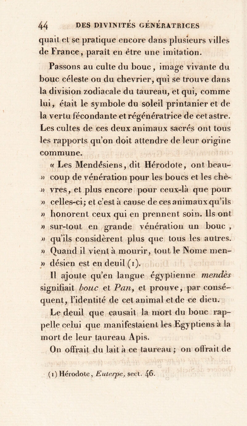 quait et se pratique encore dans plusieurs villes de France, paraît en être une imitation. Passons au culte du bouc, image vivante du bouc céleste ou du chevrier, qui se trouve dans la division zodiacale du taureau, et qui, comme lui, était le symbole du soleil printanier et de la vertu fécondante et régénératrice de cet astre. Les cultes de ces deux animaux sacrés ont tous les rapports qu’on doit attendre de leur origine commune. « Les Mendêsiens, dit Hérodote, ont beau- » coup de vénération pour les boucs et les ehè- » vres, et plus encore pour ceux-là que pour » celles-ci ; et c’est à cause de ces animaux qu’ils » honorent ceux qui en prennent soin. Ils ont » sur-tout en grande vénération un bouc , » qu’ils considèrent plus que tous les autres. » Quand il vient à mourir, tout le INome men- » désien est en deuil (i). Il ajoute qu’en langue égyptienne mendès signifiait bouc et Pan, et prouve, par consé- quent, l’identité de cet animal et de ce dieu. Le deuil que causait la mort du bouc rap- pelle celui que manifestaient les Egyptiens à la mort de leur taureau Apis. On offrait du lait à ce taureau ; on offrait de