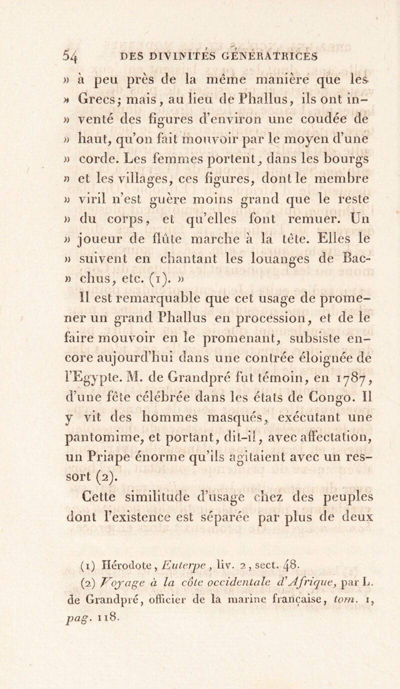 )) h peu près de la même manière que les » Grecs; mais, au lieu de Phallus, ils ont in- » venté des figures d’environ une coudée de » haut, qu’on fait mouvoir par le moyen d’une )> corde. Les femmes portent, dans les bourgs » et les villages, ces figures, dont le membre » viril n’est guère moins grand que le reste » du corps, et qu’elles font remuer. Un » joueur de flûte marche à la tête. Elles le » suivent en chantant les louanges de Bac- » chus, etc. (i). » Il est remarquable que cet usage de prome- ner un grand Phallus en procession, et de le faire mouvoir en le promenant, subsiste en- core aujourd’hui dans une contrée éloignée de l’Egypte. M. de Grandpré fut témoin, en 1787, d’une fête célébrée dans les états de Congo. Il y vit des hommes masqués, exécutant une pantomime, et portant, dit-il, avec affectation, un Priape énorme qu’ils agitaient avec un res- sort (2). Cette similitude d’usage chez des peuples dont l’existence est séparée par plus de deux (1) Hérodote , Euterpe , liv. 2 , sect. 48- (2) Voyage à la côte occidentale a Afrique, par L. de Grandpré, officier de la marine française, tom. 1,