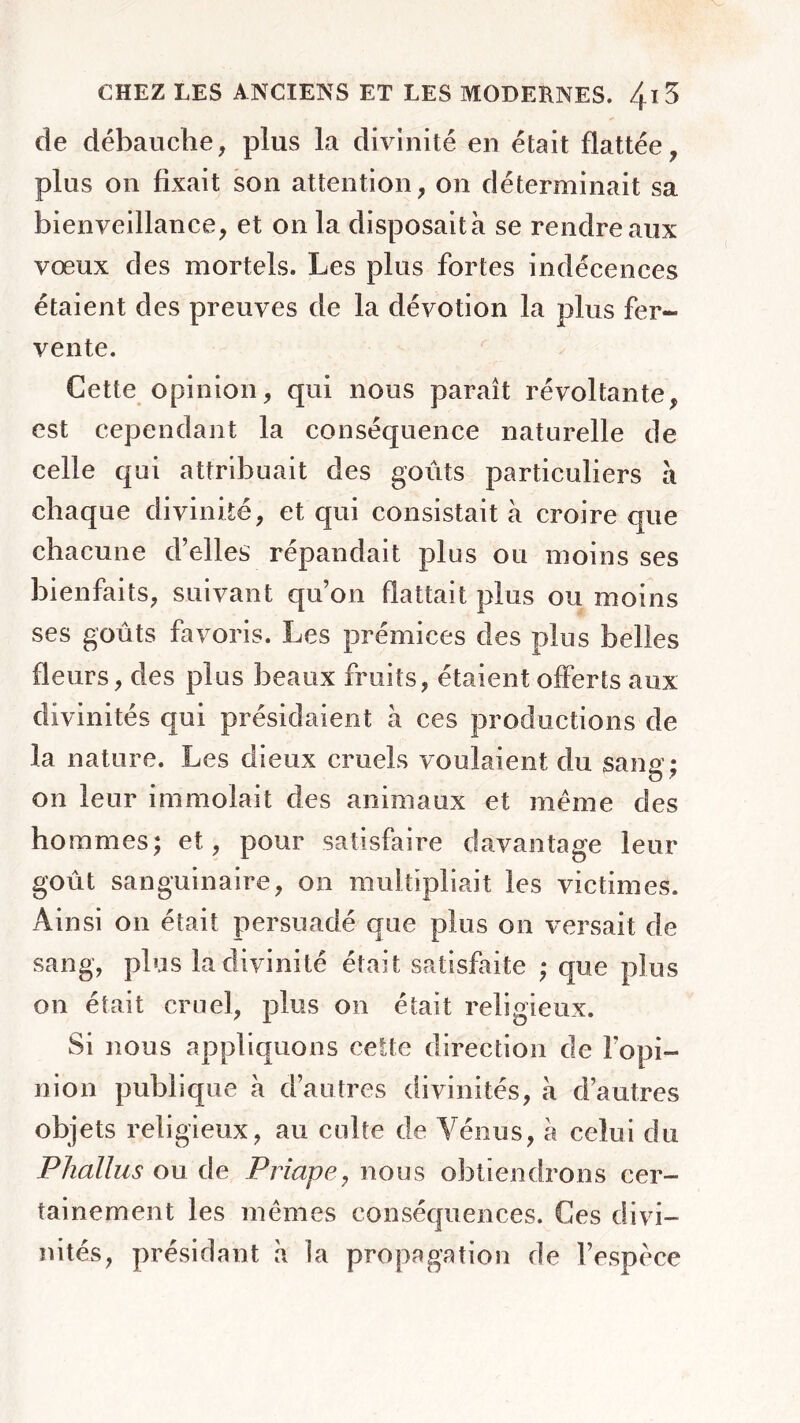 de débauche, plus la divinité en était flattée, plus on fixait son attention, on déterminait sa bienveillance, et on la disposait à se rendre aux vœux des mortels. Les plus fortes indécences étaient des preuves de la dévotion la plus fer- vente. Cette opinion, qui nous paraît révoltante, est cependant la conséquence naturelle de celle qui attribuait des goûts particuliers à chaque divinité, et qui consistait à croire que chacune d’elles répandait plus ou moins ses bienfaits, suivant quon flattait plus ou moins ses goûts favoris. Les prémices des plus belles fleurs, des plus beaux fruits, étaient offerts aux divinités qui présidaient à ces productions de la nature. Les dieux cruels voulaient du sang; on leur immolait des animaux et même des hommes; et, pour satisfaire davantage leur goût sanguinaire, on multipliait les victimes. Ainsi on était persuadé que plus on versait de sang, plus la divinité était satisfaite ; que plus on était cruel, plus on était religieux. Si nous appliquons cette direction de l’opi- nion publique à d’autres divinités, à d’autres objets religieux, au culte de Vénus, à celui du Phallus ou de Priape, nous obtiendrons cer- tainement les mêmes conséquences. Ces divi- nités, présidant a la propagation de l’espèce