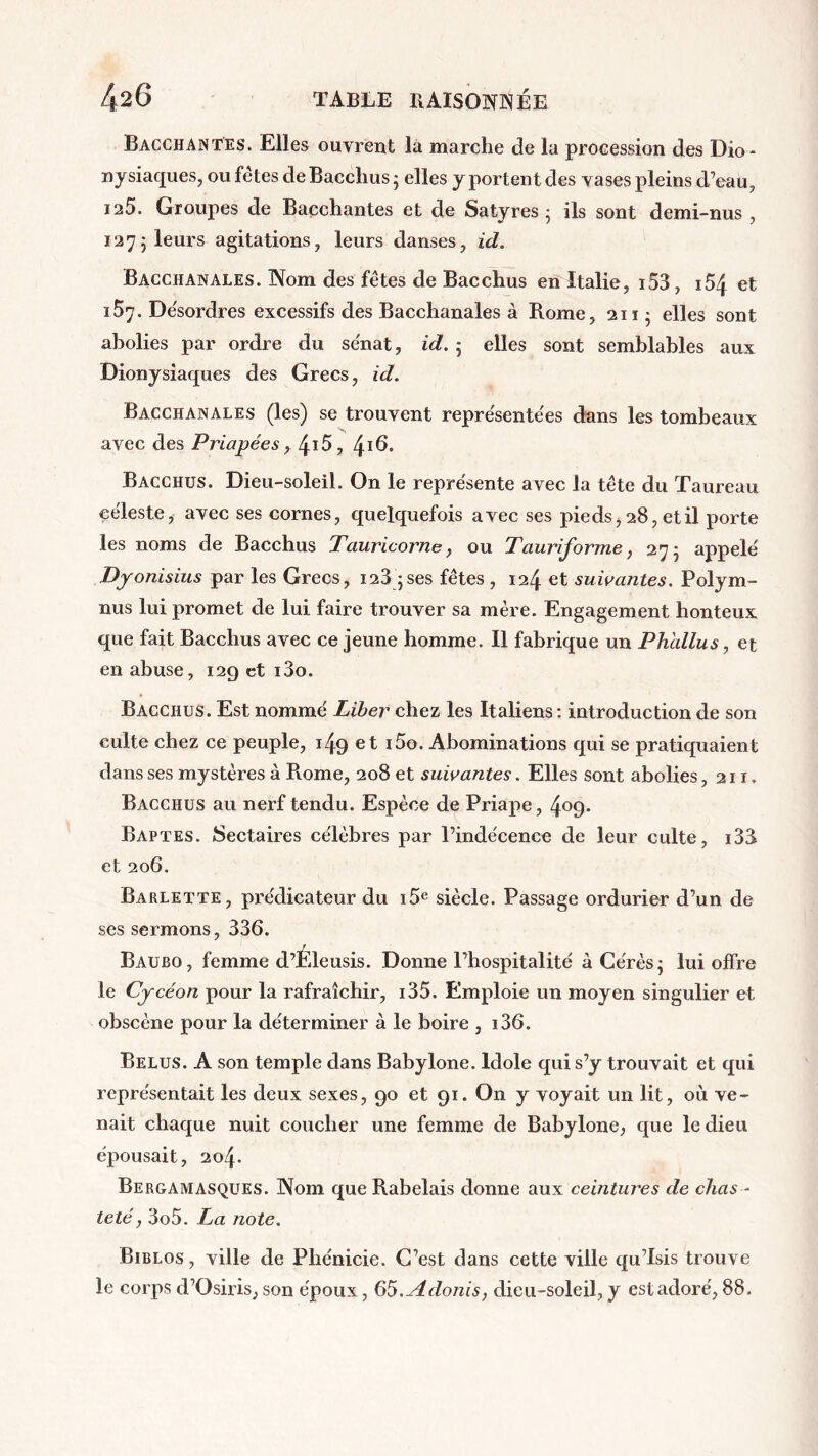 Bacchantes. Elles ouvrent la marche de la procession des Dio- nysiaques? ou fêtes de Bacclius • elles y portent des vases pleins d’eau, ia5. Groupes de Bacchantes et de Satyres ; ils sont demi-nus , 1275 leurs agitations, leurs danses, id. Bacchanales. Nom des fêtes de Bacchus en Italie, i53, i54 et 157. De'sordres excessifs des Bacchanales à Rome, 211; elles sont abolies par ordre du sénat, id. 5 elles sont semblables aux Dionysiaques des Grecs, id. Bacchanales (les) se trouvent représentées dans les tombeaux avec des Priapées, 4i5, ^16. Bacchus. Dieu-soleil. On le représente avec la tête du Taureau céleste, avec ses cornes, quelquefois avec ses pieds, 28, et il porte les noms de Bacchus Tauricorne, ou Tauriforme, 275 appelé Dyonisius par les Grecs, 128 ;ses fêtes , 124 et suivantes. Polym- nus lui promet de lui faire trouver sa mère. Engagement honteux que fait Bacchus avec ce jeune homme. Il fabrique un Phallus, et en abuse, 12g et i3o. Bacchus. Est nommé Liber chez les Italiens : introduction de son culte chez ce peuple, 149 et i5o. Abominations qui se pratiquaient dans ses mystères à Rome, 208 et suivantes. Elles sont abolies ,211. Bacchus au nerf tendu. Espèce de Priape, 4°9* Baptes. Sectaires célèbres par l’indécence de leur culte, i33 et 206. Barlette, prédicateur du i5e siècle. Passage ordurier d’un de ses sermons, 336. j Baubo, femme d’Eleusis. Donne l’hospitalité à Cérès; lui offre le Cycéon pour la rafraîchir, i35. Emploie un moyen singulier et obscène pour la déterminer à le boire , i36. Belus. A son temple dans Babylone. Idole qui s’y trouvait et qui représentait les deux sexes, 90 et 91. On y voyait un lit, où ve- nait chaque nuit coucher une femme de Babylone, que le dieu épousait, 204. Bergamasques. Nom que Rabelais donne aux ceintures de chas - teté , 3o5. La note. Biblos , ville de Phénicie. C’est dans cette ville qu’Isis trouve le corps d’Osiris, son époux, 65.Adonis, dieu-soleil, y est adoré, 88.