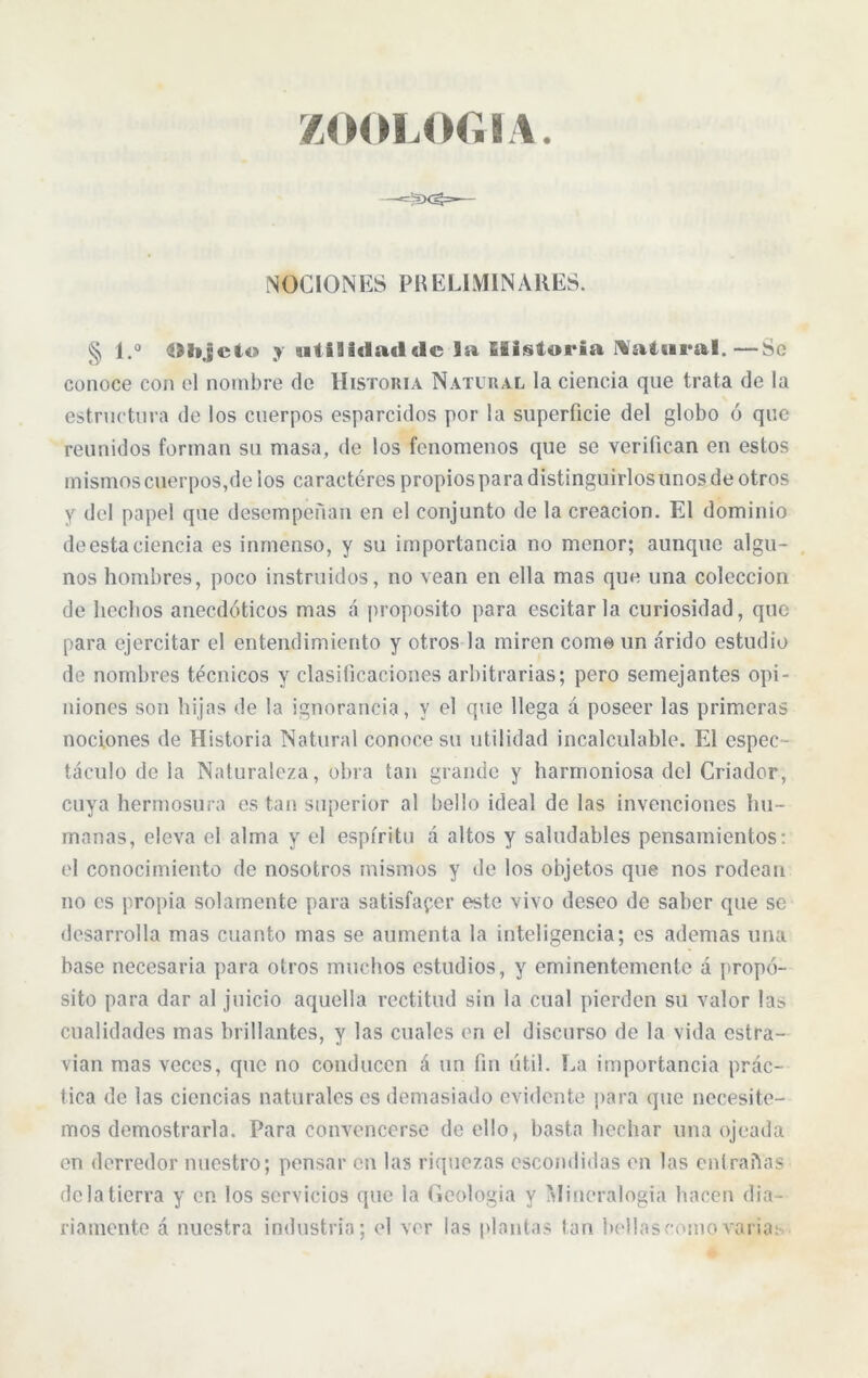 ZOOLOGIA. NOCIONES PRELIMINARES. § l.° IHijcto y utilidad «le la historia Natural.—Se conoce con el nombre de Historia Natural la ciencia qne trata de la estructura de los cuerpos esparcidos por la superficie del globo ó que reunidos forman su masa, de los fenómenos que se verifican en estos mismos cuerpos,de los caracteres propios para distinguirlos unos de otros y del papel qne desempeñan en el conjunto de la creación. El dominio de esta ciencia es inmenso, y su importancia no menor; aunque algu- nos hombres, poco instruidos, no vean en ella mas que una colección de hechos anecdóticos mas á proposito para escitar la curiosidad, que para ejercitar el entendimiento y otros la miren como un árido estudio de nombres técnicos y clasificaciones arbitrarias; pero semejantes opi- niones son hijas de la ignorancia, y el que llega á poseer las primeras nociones de Historia Natural conoce su utilidad incalculable. El espec - táculo de la Naturaleza, obra tan grande y harmoniosa del Criador, cuya hermosura es tan superior al bello ideal de las invenciones hu- manas, eleva el alma y el espíritu á altos y saludables pensamientos: el conocimiento de nosotros mismos y de los objetos que nos rodean no es propia solamente para satisfacer este vivo deseo de saber que se desarrolla mas cuanto mas se aumenta la inteligencia; es ademas una base necesaria para otros muchos estudios, y eminentemente á propó- sito para dar al juicio aquella rectitud sin la cual pierden su valor las cualidades mas brillantes, y las cuales en el discurso de la vida cstra- vian mas veces, que no conducen á un fin útil. La importancia prác- tica de las ciencias naturales es demasiado evidente para que necesite- mos demostrarla. Para convencerse de ello, basta bochar una ojeada en derredor nuestro; pensar en las riquezas escondidas en las entrañas de la tierra y en los servicios que la Geología y Mineralogía hacen dia- riamente á nuestra industria; el ver las plantas tan bellaseomovaria;