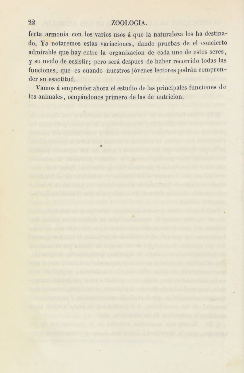 fecta armonía con los varios usos á que la naturaleza los ha destina- do. Ya notaremos estas variaciones, dando pruebas de el concierto admirable que bay entre la organización de cada uno de estos seres, y su modo de ecsistir; pero será después de haber recorrido todas las funciones, que es cuando nuestros jóvenes lectores podrán compren- der su esactitud. Vamos á emprender ahora el estudio de las principales funciones de los animales, ocupándonos primero de las de nutrición.