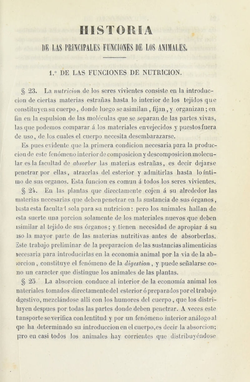 HIS T O It i A DR I,AS PRINCIPALES FUNCIONES HE LOS ANIMALES. 1.» DE LAS FUNCIONES DE NUTRICION. § 23. La nutrición de los seres vivientes consiste en la introduc- ción de ciertas materias estrafias hasta lo interior de los tejidos que constituyen su cuerpo, donde luego se asimilan , fijan, y organizan; en fin en la cspulsion de las moléculas que se separan de las partes vivas, las que podemos comparar á los materiales envejecidos y puestos fuera de uso, de los cuales el cuerpo necesita desembarazarse. Es pues evidente que la primera condición necesaria para la produc- ción de este fenómeno interior de composición y descomposición molecu- lar es la facultad de absorber las materias estrañas, es decir dejarse penetrar por ellas, atraerlas de! esterior y admitirlas hasta lo ínti- mo de sus órganos. Esta función es común á todos los seres vivientes. § 24. En las plantas que directamente cojen á su alrededor las materias necesarias que deben penetrar en la sustancia de sus órganos, bsstaesta facultad sola para su nutrición: pero los animales hallan de esta suerte una porción solamente de los materiales nuevos que deben isimilar al tejido de sus órganos; y tienen necesidad de apropiar á su iso la mayor parte de las materias nutritivas antes de absorberlas. Este trabajo preliminar de la preparación délas sustancias alimenticias aecesaria para introducirlas en la economía animal por la via de la ab- sorción , constituye el fenómeno de la digestion, y puede señalarse co- no un carácter que distingue los animales de las plantas. § 2a La absorción conduce al interior de la economía animal los nateriales tomados directamente del esterior ó preparados por el trabajo digestivo,mezclándose alli con los humores del cuerpo, que los distri- hiycn después por todas las partes donde deben penetrar. A veces este tansporte se verifica conlcntitud y por un fenómeno interior análogo al qie ha determinado su introducción en el cuerpo,es decir la absorción; pro en casi todos los animales hay corrientes que distribuyéndose