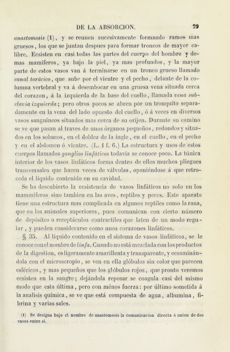 anastomosis (1), y se reúnen sucesivamente formando ramos mas gruesos, los que se juntan después para formar troncos de mayor ca- libre. Ecsisten en casi todas las partes del cuerpo del hombre y de- mas mamíferos, ya bajo la piel, ya mas profundos, y la mayor parte de estos vasos van á terminarse en un tronco grueso llamado canal torácico, que sube por el vientre y el pecho, delante de la co- lumna vertebral y va á desembocar en una gruesa vena situada cerca del corazón, á la izquierda de la base del cuello, llamada vena sub- clavia izquierda; pero otros pocos se abren por un tronquito separa- damente en la vena del lado opuesto del cuello, ó á veces en diversos vasos sanguíneos situados mas cerca de su orijen. Durante su camino se ve que pasan al través de unos órganos pequeños, redondos y situa- dos en los sobacos, en el doblez de la ingle, en el cuello, en el pecho y en el abdomen ó vientre. (L. 1 f. 6.) La estructura y usos de estos cuerpos llamados ganglios linfáticos todavía se conoce poco. La túnica interior de los vasos linfáticos forma dentro de ellos muchos pliegues transveisales que hacen veces de válvulas, oponiéndose á que retro- ceda el líquido contenido en su cavidad. Se ha descubierto la ecsistencia de vasos linfáticos no solo en los mammiferos sino también en las aves, reptiles y peces. Este aparato tiene una estructura mas complicada en algunos reptiles como la rana, que en los animales superiores, pues comunican con cierto número de depósitos o receptáculos contráctiles que laten de un modo regu- lar, y pueden considerarse como unos corazones linfáticos. § 35. Al líquido contenido en el sistema de vasos linfáticos, se le conoce conel nombre de linfa. Guando no está mezclada con los productos de la digestion, es ligeramente amarillenta y transparente, y ecsaminán- dola con el microscropio, se ven en ella glóbulos sin color que parecen esféricos, y mas pequeños que los glóbulos rojos, que pronto veremos ecsisten en la sangte; dejándola reposar se coagula casi del mismo modo que esta última, pero con ménos fuerza: por último sometida á la análisis química, se ve que está compuesta de agua, albúmina, fi- brina y varias sales. (1) Se designa bajo c\ nombre de anastomosis la comunicación directa ó union dedos vasos entre si.