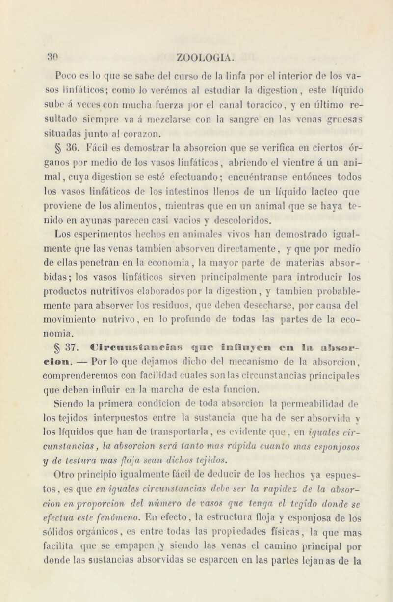 Poco es lo que se sabe del curso de la linfa por el interior de los va- sos linfáticos; corno lo verdinos al estudiar la digestión, este líquido sube á veces con mucha fuerza por el canal torácico, y en último re- sultado siempre va á mezclarse con la sangre en las venas gruesas situadas junto al corazón. § 36. Fácil es demostrar la absorción que se verifica en ciertos ór- ganos por medio de los vasos linfáticos, abriendo el vientre á un ani- mal, cuya digestion se esté efectuando; encuéntranse entonces todos los vasos linfáticos de los intestinos llenos de un líquido lácteo que proviene de los alimentos, mientras que en un animal que se haya te- nido en ayunas parecen casi vacíos y descoloridos. Los esperimentos hechos en animales vivos han demostrado igual- mente que las venas también absorven directamente, y que por medio de ellas penetran en la economía, la mayor parte de materias absor- bidas; los vasos linfáticos sirven principalmente para introducir los productos nutritivos elaborados por la digestion, y también probable- mente para absorver los residuos, que deben desecharse, por causa del movimiento nutrivo,en lo profundo de todas las partes de la eco- nomía. § 37. Circnnsíancias egeie inCUiycn en la uíisípi*- cioit. — Por lo que dejamos dicho del mecanismo de la absorción, comprenderemos con facilidad cuales son las circunstancias principales que deben influir en la marcha de esta función. Siendo la primera condición de toda absorción la permeabilidad de los tejidos interpuestos entre la sustancia que ha de ser absorvida v los líquidos que han de transportarla, es evidente que. en iguales cir- cunstancias, la absorción será tanto mas rápida cuanto mas esponjosos y de testara mas floja sean dichos tejidos. Otro principio igualmente fácil de deducir de los hechos ya espues- tos, es que en iguales circunstancias debe ser la rapidez de la absor- ción en proporción del número de vasos que tenga el tegido donde se efectúa este fenómeno. En efecto, la estructura Hoja y esponjosa de los sólidos orgánicos, es entre todas las propiedades físicas, la que mas facilita (pie se empapen ,y siendo las venas el camino principal por donde las sustancias absorvidas se esparcen en las partes lejanas de la