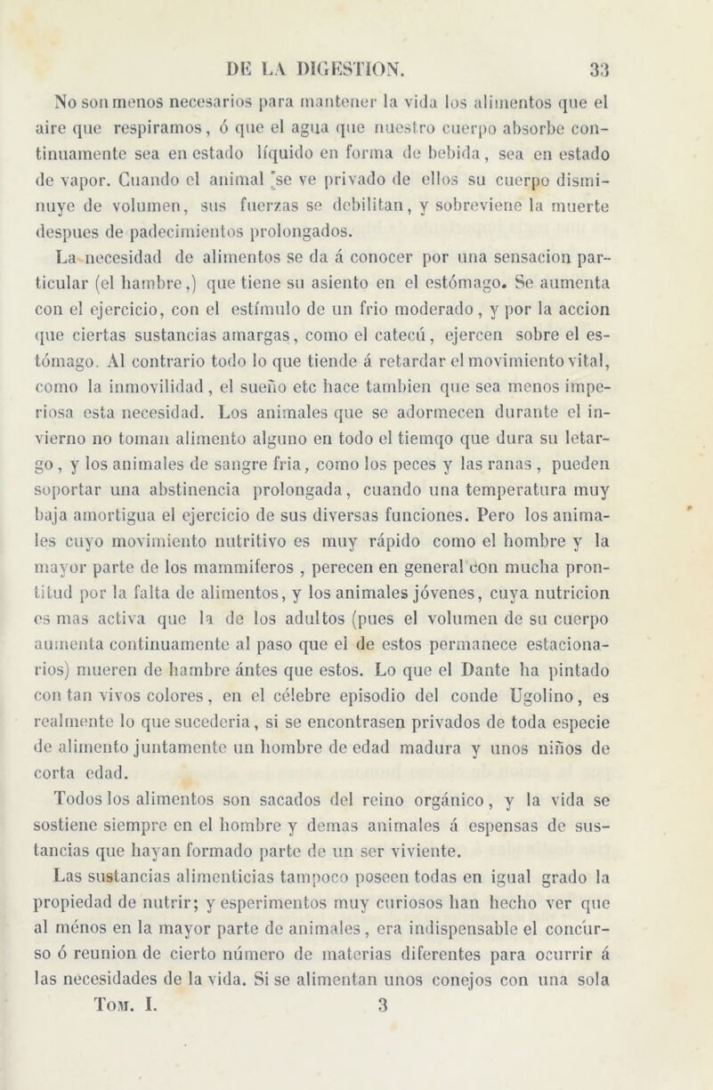 No son menos necesarios para mantener la vida los alimentos que el aire que respiramos, ó que el agua que nuestro cuerpo absorbe con- tinuamente sea en estado líquido en forma de bebida, sea en estado de vapor. Cuando el animal ’se ve privado de ellos su cuerpo dismi- nuye de volumen, sus fuerzas se debilitan, y sobreviene la muerte después de padecimientos prolongados. La necesidad de alimentos se da á conocer por una sensación par- ticular (el hambre,) que tiene su asiento en el estómago. Se aumenta con el ejercicio, con el estímulo de un frió moderado, y por la acción que ciertas sustancias amargas, como el catecú, ejercen sobre el es- tómago. Al contrario todo lo que tiende á retardar el movimiento vital, como la inmovilidad , el sueño etc hace también que sea menos impe- riosa esta necesidad. Los animales que se adormecen durante el in- vierno no toman alimento alguno en todo el tiemqo que dura su letar- go , y los animales de sangre fria, como los peces y las ranas , pueden soportar una abstinencia prolongada, cuando una temperatura muy baja amortigua el ejercicio de sus diversas funciones. Pero los anima- les cuyo movimiento nutritivo es muy rápido como el hombre y la mayor parte de los mammiferos , perecen en general con mucha pron- titud por la falta de alimentos, y los animales jóvenes, cuya nutrición es mas activa que la de los adultos (pues el volumen de su cuerpo aumenta continuamente al paso que el de estos permanece estaciona- rios) mueren de hambre antes que estos. Lo que el Dante ha pintado con tan vivos colores, en el célebre episodio del conde Ugolino, es realmente lo que sucedería, si se encontrasen privados de toda especie de alimento juntamente un hombre de edad madura y unos niños de corta edad. Todos los alimentos son sacados del reino orgánico , y la vida se sostiene siempre en el hombre y demas animales á espensas de sus- tancias que hayan formado parte de un ser viviente. Las sustancias alimenticias tampoco poseen todas en igual grado la propiedad de nutrir; y esperimentos muy curiosos han hecho ver que al menos en la mayor parte de animales, era indispensable el concur- so ó reunion de cierto número de materias diferentes para ocurrir á las necesidades de la vida. Si se alimentan unos conejos con una sola Tovr. I. 3