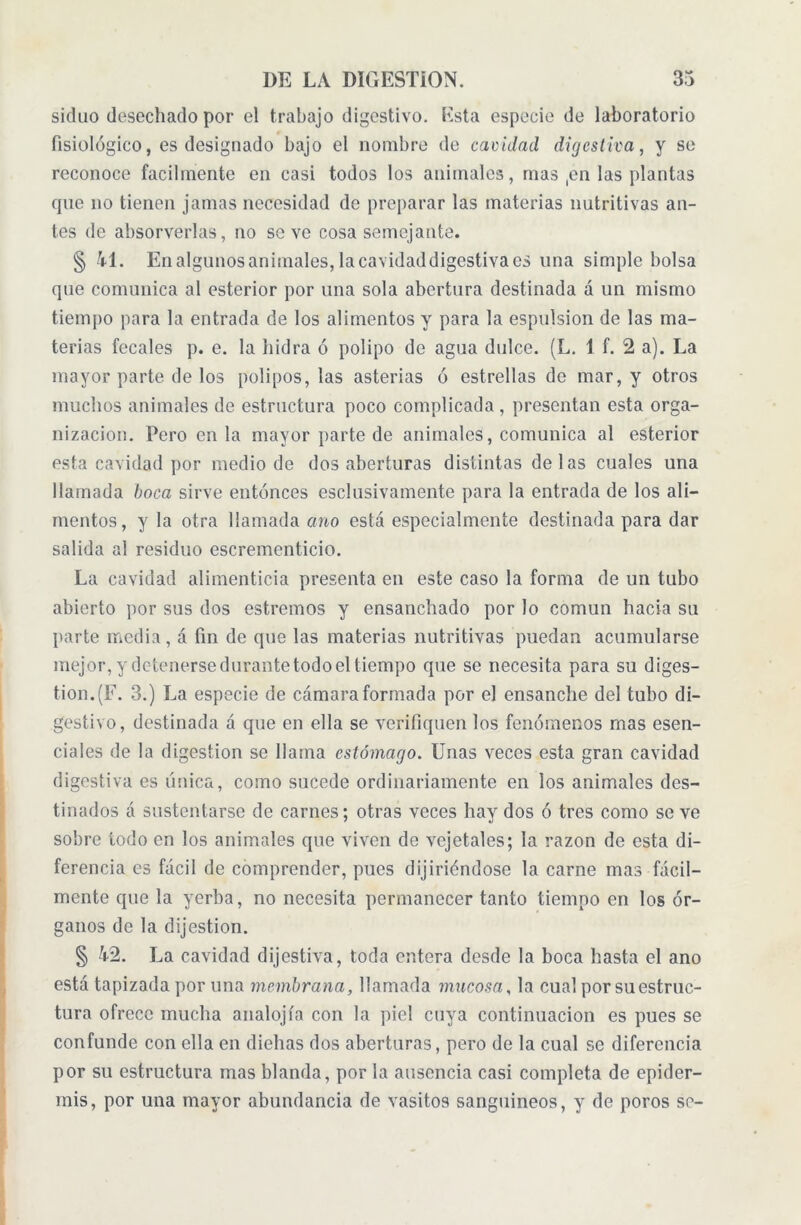 siduo desechado por el trabajo digestivo. Esta especie de laboratorio fisiológico, es designado bajo el nombre de cavidad digestiva, y se reconoce fácilmente en casi todos los animales, mas ,en las plantas que no tienen jamas necesidad de preparar las materias nutritivas an- tes de absorverlas, no so ve cosa semejante. § 41. Enalgunosanimales,lacavidaddigestivaes una simple bolsa que comunica al esterior por una sola abertura destinada á un mismo tiempo para la entrada de los alimentos y para la espuísion de las ma- terias fecales p. e. la hidra ó polipo de agua dulce. (L. 1 f. 2 a). La mayor parte de los pólipos, las asterias ó estrellas de mar, y otros muchos animales de estructura poco complicada , presentan esta orga- nización. Pero en la mayor parte de animales, comunica al esterior esta cavidad por medio de dos aberturas distintas délas cuales una llamada boca sirve entonces esclusivamente para la entrada de los ali- mentos, y la otra llamada ano está especialmente destinada para dar salida al residuo escrementicio. La cavidad alimenticia presenta en este caso la forma de un tubo abierto por sus dos estreñios y ensanchado por lo común hacia su parte media, á fin de que las materias nutritivas puedan acumularse mejor, y detenerse durante todo eltiempo que se necesita para su diges- tión. (F. 3.) La especie de cámara formada por el ensanche del tubo di- gestivo, destinada a que en ella se verifiquen los fenómenos mas esen- ciales de la digestion se llama estómago. Unas veces esta gran cavidad digestiva es única, como sucede ordinariamente en los animales des- tinados á sustentarse de carnes; otras veces hay dos ó tres como se ve sobre todo en los animales que viven de vejetales; la razón de esta di- ferencia es fácil de comprender, pues dijiriéndose la carne mas fácil- mente que la yerba, no necesita permanecer tanto tiempo en los ór- ganos de la dijestion. § 42. La cavidad dijestiva, toda entera desde la boca basta el ano está tapizada por una membrana, llamada mucosa, la cual por su estruc- tura ofrece mucha analojía con la piel cuya continuación es pues se confunde con ella en diehas dos aberturas, pero de la cual se diferencia por su estructura mas blanda, por la ausencia casi completa de epider- mis, por una mayor abundancia de vasitos sanguineos, y de poros se-