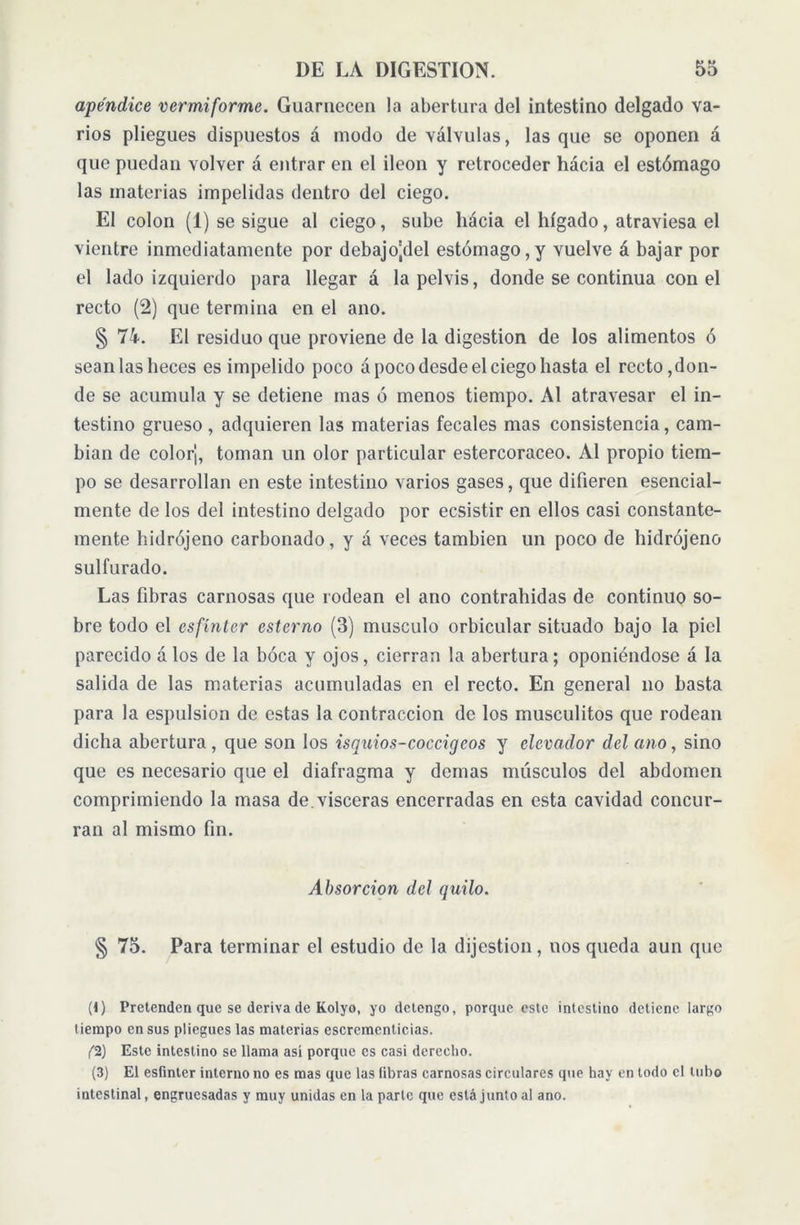 apéndice vermiforme. Guarnecen la abertura del intestino delgado va- rios pliegues dispuestos á modo de válvulas, las que se oponen á que puedan volver á entrar en el Íleon y retroceder hacia el estómago las materias impelidas dentro del ciego. El colon (1) se sigue al ciego, sube hacia el hígado, atraviesa el vientre inmediatamente por debajo|del estómago,y vuelve á bajar por el lado izquierdo para llegar á la pelvis, donde se continua con el recto (2) que termina en el ano. § 74. El residuo que proviene de la digestion de los alimentos ó sean las heces es impelido poco á poco desde el ciego hasta el recto,don- de se acumula y se detiene mas ó menos tiempo. Al atravesar el in- testino grueso , adquieren las materias fecales mas consistencia, cam- bian de color'j, toman un olor particular estercoraceo. Al propio tiem- po se desarrollan en este intestino varios gases, que difieren esencial- mente de los del intestino delgado por ecsistir en ellos casi constante- mente hidrójeno carbonado, y á veces también un poco de hidrójeno sulfurado. Las fibras carnosas que rodean el ano contrahidas de continuo so- bre todo el esfínter ester no (3) musculo orbicular situado bajo la piel parecido á los de la boca y ojos, cierran la abertura; oponiéndose á la salida de las materias acumuladas en el recto. En general no basta para la espulsion de estas la contracción de los musculitos que rodean dicha abertura, que son los isquios-coccigeos y elevador del ano, sino que es necesario que el diafragma y demas músculos del abdomen comprimiendo la masa de. visceras encerradas en esta cavidad concur- ran al mismo fin. Absorción del quilo. § 75. Para terminar el estudio de la dijestion, nos queda aun que (1) Pretenden que se deriva de Kolyo, yo detengo, porque este intestino detiene largo tiempo en sus pliegues las materias escrementicias. (1) Este intestino se llama así porque es casi derecho. (3) El esfínter interno no es mas que las fibras carnosas circulares que hay en lodo el tubo intestinal, engruesadas y muy unidas en la parle que está junto al ano.