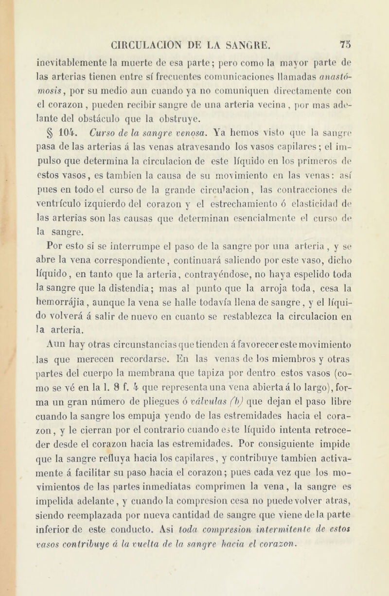 inevitablemente la muerte de esa parte; pero como la mayor parte de las arterias tienen entre sí frecuentes comunicaciones llamadas anasto- mosis, por su medio aun cuando ya no comuniquen directamente con el corazón, pueden recibir sangre de una arteria vecina, por mas ade- lante del obstáculo que la obstruye. § 104. Curso de la sangre venosa. Ya liemos visto que la sangre pasa de las arterias á las venas atravesando los vasos capilares; el im- pulso que determina la circulación de este líquido en los primeros de estos vasos, es también la causa de su movimiento en las venas: así pues en todo el curso de la grande circulación, las contracciones de ventrículo izquierdo del corazón y el estrechamiento ó elasticidad di' las arterias son las causas que determinan esencialmente el curso de la sangre. Por esto si se interrumpe el paso de la sangre por una arteria, y se abre la vena correspondiente, continuará saliendo por este vaso, dicho líquido, en tanto que la arteria, contrayéndose, no haya espelido toda la sangre que la distendía; mas al punto que la arroja toda, cesa la hemorrájia, aunque la vena se halle todavía llena de sangre, y el líqui- do volverá á salir de nuevo en cuanto se restablezca la circulación en la arteria. Aun hay otras circunstancias que tienden á favorecer este movimiento las que merecen recordarse. En las venas de los miembros y otras partes del cuerpo la membrana que tapiza por dentro estos vasos (co- mo se vé en la 1. 8 f. 4 que representa una vena abierta á lo largo), for- ma un gran número de pliegues ó válvulas fb) que dejan el paso libre cuando la sangre los empuja yendo de las estremidades hacia el cora- zón, y le cierran por el contrario cuando este líquido intenta retroce- der desde el corazón hacia las estremidades. Por consiguiente impide que la sangre refluya hacia los capilares, y contribuye también activa- mente á facilitar su paso hacia el corazou; pues cada vez que los mo- vimientos de las partes inmediatas comprimen la vena, la sangre es impelida adelante, y cuando la compresión cesa no puede volver atras, siendo reemplazada por nueva cantidad de sangre que viene déla parte inferior de este conducto. Asi toda compresión intermitente de estos vasos contribuye á la vuelta de la sangre hacia el corazón.