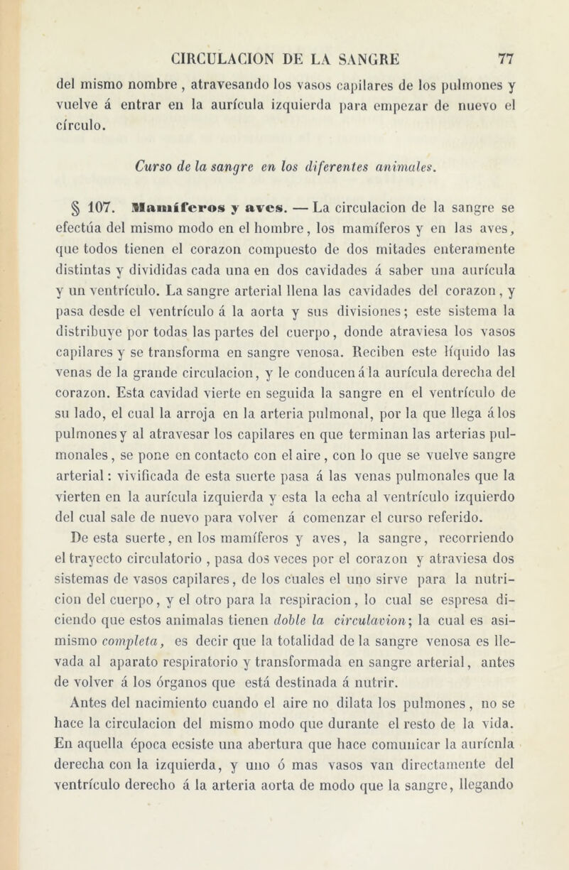 del mismo nombre , atravesando los vasos capilares de los pulmones y vuelve á entrar en la aurícula izquierda para empezar de nuevo el círculo. Curso de la sangre en los diferentes animales. § 107. Mamíferos y aves. — La circulación de la sangre se efectúa del mismo modo en el hombre, los mamíferos y en las aves, que todos tienen el corazón compuesto de dos mitades enteramente distintas y divididas cada una en dos cavidades á saber una aurícula y un ventrículo. La sangre arterial llena las cavidades del corazón , y pasa desde el ventrículo á la aorta y sus divisiones; este sistema la distribuye por todas las partes del cuerpo, donde atraviesa los vasos capilares y se transforma en sangre venosa. Reciben este líquido las venas de la grande circulación, y le conducen a la aurícula derecha del corazón. Esta cavidad vierte en seguida la sangre en el ventrículo de su lado, el cual la arroja en la arteria pulmonal, por la que llega álos pulmones y al atravesar los capilares en que terminan las arterias pul- monales, se pone en contacto con el aire, con lo que se vuelve sangre arterial: vivificada de esta suerte pasa á las venas pulmonales que la vierten en la aurícula izquierda y esta la echa al ventrículo izquierdo del cual sale de nuevo para volver á comenzar el curso referido. De esta suerte, en los mamíferos y aves, la sangre, recorriendo el trayecto circulatorio , pasa dos veces por el corazón y atraviesa dos sistemas de vasos capilares, de los cuales el uno sirve para la nutri- ción del cuerpo, y el otro para la respiración, lo cual se espresa di- ciendo que estos anímalas tienen doble la circulation; la cual es asi- mismo completa, es decir que la totalidad de la sangre venosa es lle- vada al aparato respiratorio y transformada en sangre arterial, antes de volver á los órganos que está destinada á nutrir. Antes del nacimiento cuando el aire no dilata los pulmones, no se hace la circulación del mismo modo que durante el resto de la vida. En aquella época ecsiste una abertura que hace comunicar la aurícnla derecha con la izquierda, y uno ó mas vasos van directamente del ventrículo derecho á la arteria aorta de modo que la sangre, llegando