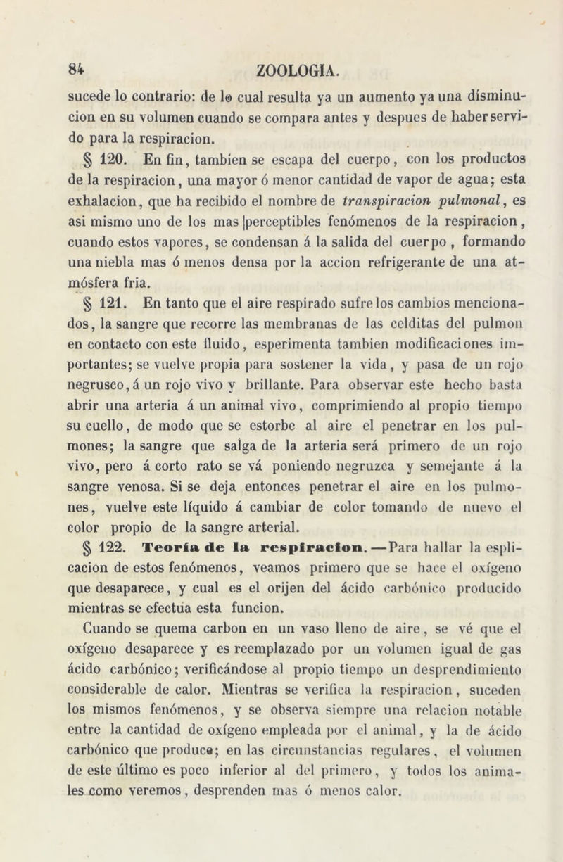 sucede lo contrario: de lo cual resulta ya un aumento ya una disminu- ción en su volumen cuando se compara antes y después de haber servi- do para la respiración. § 120. En fin, también se escapa del cuerpo, con los productos de la respiración, una mayor ó menor cantidad de vapor de agua; esta exhalación, que ha recibido el nombre de transpiración pulmonal, es asi mismo uno de los mas ¡perceptibles fenómenos de la respiración , cuando estos vapores, se condensan á la salida del cuerpo , formando una niebla mas ó menos densa por la acción refrigerante de una at- mósfera fría. § 121. En tanto que el aire respirado súfrelos cambios menciona- dos, la sangre que recorre las membranas de las celditas del pulmón en contacto con este fluido, esperimenta también modificaciones im- portantes; se vuelve propia para sostener la vida, y pasa de un rojo negrusco,á un rojo vivo y brillante. Para observar este hecho basta abrir una arteria á un animal vivo, comprimiendo al propio tiempo su cuello, de modo que se estorbe al aire el penetrar en los pul- mones; la sangre que salga de la arteria será primero de un rojo vivo, pero á corto rato se vá poniendo negruzca y semejante á la sangre venosa. Si se deja entonces penetrar el aire en los pulmo- nes, vuelve este líquido á cambiar de color tomando de nuevo el color propio de la sangre arterial. § 122. Teoría de la respiración.—Para hallar la espli- cacion de estos fenómenos, veamos primero que se hace el oxígeno que desaparece, y cual es el orijen del ácido carbónico producido mientras se efectúa esta función. Cuando se quema carbón en un vaso lleno de aire, se vé que el oxígeno desaparece y es reemplazado por un volumen igual de gas ácido carbónico; verificándose al propio tiempo un desprendimiento considerable de calor. Mientras se verifica la respiración, suceden los mismos fenómenos, y se observa siempre una relación notable entre la cantidad de oxígeno empleada por el animal, y la de ácido carbónico que produce; en las circunstancias regulares, el volumen de este último es poco inferior al del primero, y todos los anima- les como veremos, desprenden mas ó menos calor.