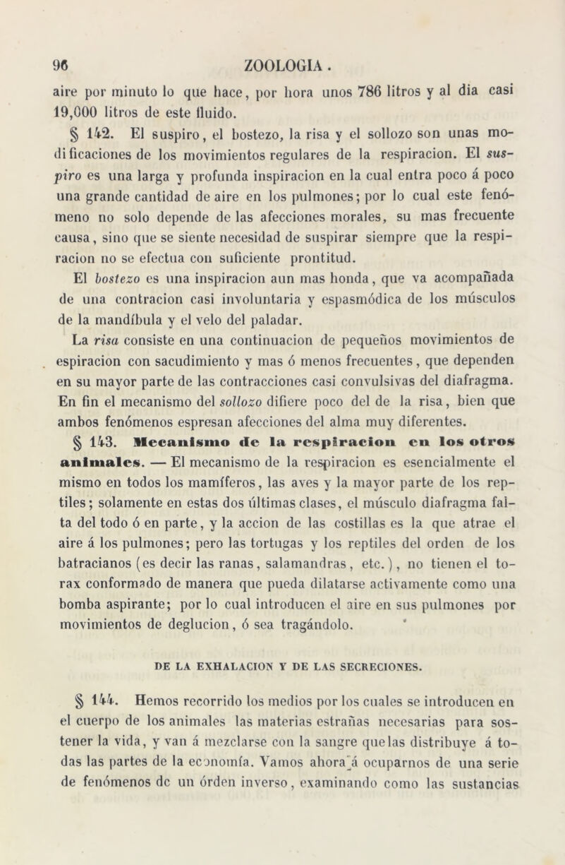 aire por minuto lo que hace, por hora unos 786 litros y al dia casi 19,000 litros de este Huido. § 142. El suspiro, el bostezo, la risa y el sollozo son unas mo- di ficaciones de los movimientos regulares de la respiración. El sus- piro es una larga y profunda inspiración en la cual entra poco á poco una grande cantidad de aire en los pulmones; por lo cual este fenó- meno no solo depende de las afecciones morales, su mas frecuente causa, sino que se siente necesidad de suspirar siempre que la respi- ración no se efectúa con suficiente prontitud. El bostezo es una inspiración aun mas honda, que va acompañada de una contracion casi involuntaria y espasmódica de los músculos de la mandíbula y el velo del paladar. La risa consiste en una continuación de pequeños movimientos de espiración con sacudimiento y mas ó menos frecuentes, que dependen en su mayor parte de las contracciones casi convulsivas del diafragma. En fin el mecanismo del sollozo difiere poco del de la risa, bien que ambos fenómenos espresan afecciones del alma muy diferentes. § 143. mecanismo <(c la respirado» cu los otros animales. — El mecanismo de la respiración es esencialmente el mismo en todos los mamíferos, las aves y la mayor parte de los rep- tiles; solamente en estas dos últimas clases, el músculo diafragma fal- ta del todo ó en parte, y la acción de las costillas es la que atrae el aire á los pulmones; pero las tortugas y los reptiles del orden de los batracianos (es decir las ranas, salamandras, etc.), no tienen el tó- rax conformado de manera que pueda dilatarse activamente como una bomba aspirante; por lo cual introducen el aire en sus pulmones por movimientos de deglución, ó sea tragándolo. DE LA EXHALACION Y DE LAS SECRECIONES. § 144. Hemos recorrido los medios por los cuales se introducen en el cuerpo de los animales las materias estradas necesarias para sos- tener la vida, y van á mezclarse con la sangre que las distribuye á to- das las partes de la economía. Vamos ahorají ocuparnos de una serie de fenómenos de un orden inverso, examinando como las sustancias