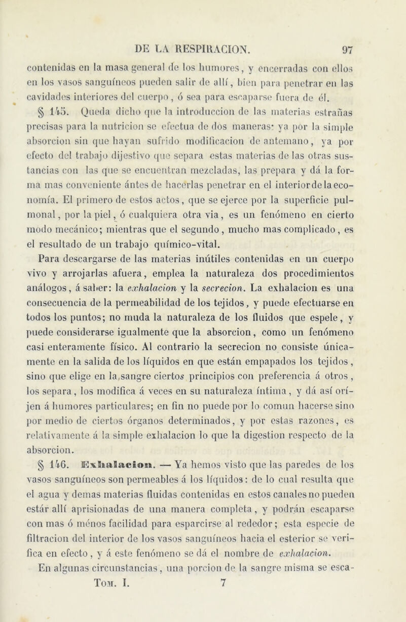 contenidas en la masa general de los humores, y encerradas con ellos en los vasos sanguíneos pueden salir de allí, bien para penetrar en las cavidades interiores del cuerpo, ó sea para escaparse fuera de él. § 145. Queda dicho que la introducción de las materias estrañas precisas para la nutrición se efectúa de dos maneras: ya por la simple absorción sin que hayan sufrido modificación de antemano, ya por efecto del trabajo dijestivo que separa estas materias de las otras sus- tancias con las que se encuentran mezcladas, las prepara y dá la for- ma mas conveniente ántesde hacerlas penetrar en el interiorde la eco- nomía. El primero de estos actos, que se ejerce por la superficie pul- monal, por la piel, ó cualquiera otra via, es un fenómeno en cierto modo mecánico; mientras que el segundo, mucho mas complicado, es el resultado de un trabajo químico-vital. Para descargarse de las materias inútiles contenidas en un cuerpo vivo y arrojarlas afuera, emplea la naturaleza dos procedimientos análogos, á saber: la exhalación y la secreción. La exhalación es una consecuencia de la permeabilidad de los tejidos, y puede efectuarse en todos los puntos; no muda la naturaleza de los fluidos que espele, y puede considerarse igualmente que la absorción, como un fenómeno casi enteramente físico. Al contrario la secreción no consiste única- mente en la salida de los líquidos en que están empapados los tejidos , sino que elige en la,sangre ciertos principios con preferencia á otros , los separa, los modifica á veces en su naturaleza íntima, y dá así orí- jen á humores particulares; en fin no puede por lo común hacerse sino por medio de ciertos órganos determinados, y por estas razones, es relativamente á la simple exhalación lo que la digestion respecto de la absorción. § 146. JExSnaBacios*. — Ya hemos visto que las paredes de los vasos sanguíneos son permeables á los líquidos: de lo cual resulta que el agua y demas materias fluidas contenidas en estos canales no pueden estár allí aprisionadas de una manera completa, y podrán escaparse con mas ó menos facilidad para esparcirse al rededor; esta especie de filtración del interior de los vasos sanguíneos hacia el esterior se veri- fica en efecto , y á este fenómeno se dá el nombre de exhalación. En algunas circunstancias, una porción de la sangre misma se esca- lón. I. 7