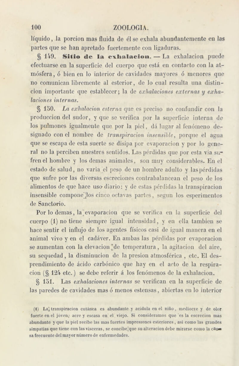 líquido, la porción mas fluida de él se exhala abundantemente en las partes que se lian apretado fuertemente con ligaduras. § 149. Safio «1© la exhalación». — La exhalación puede efectuarse en la superficie del cuerpo que está en contacto con la at- mósfera , ó bien en lo interior de cavidades mayores ó menores que no comunican libremente al esterior, de lo cual resulta una distin- ción importante que establecer; la de exhalaciones externas y exha- laciones internas. § 150. La exhalación esterna que es ’preciso no confundir con la producción del sudor, y que se verifica por la superficie interna de los pulmones igualmente que por la piel, da lugar al fenómeno de- signado con el nombre de transpiración insensible, porque el agua que se escapa de esta suerte se disipa por evaporación y por lo gene- ral no la perciben nuestros sentidos. Las pérdidas que por esta via su- fren el hombre y los demas animales, son muy considerables. En el estado de salud, no varia el peso de un hombre adulto y las pérdidas que sufre por las diversas escreeiones contrabalancean el peso de los alimentos de que hace uso-diario: y de estas pérdidas la transpiración insensible componedlos cinco octavas partes, según los esperimentos de Sanctorio. Por lo demas, la evaporación que se verifica en la superficie del cuerpo (1) no tiene siempre igual intensidad, y en ella también se hace sentir el influjo de los agentes físicos casi de igual manera en el animal vivo y en el cadáver. En ambas las pérdidas por evaporación se aumentan con la elevación ’de temperatura , la agitación del aire, su sequedad, la disminución de, la presión atmosférica , etc. El des- prendimiento de ácido carbónico que hay en el acto de la respira- ción (§ 124 etc.) se debe referir á los fenómenos de la exhalación. § 151. Las exhalaciones internas se verifican en la superficie de las paredes de cavidades mas ó menos estensas, abiertas en lo interior (1) Laj transpiración cutánea es abundante y acidula en el niño, mediocre y de olor fuerte en el joven; acre y escasa en el viejo. Si consideramos que es la escrecion mas abundante y que la piel recibe las mas fuertes impresiones esleriores , asi como las grandes simpatías que tiene con las visceras, se concibe^que su alteración debe mirarse como la cUlh» sa frecuente del mayor número de enfermedades.