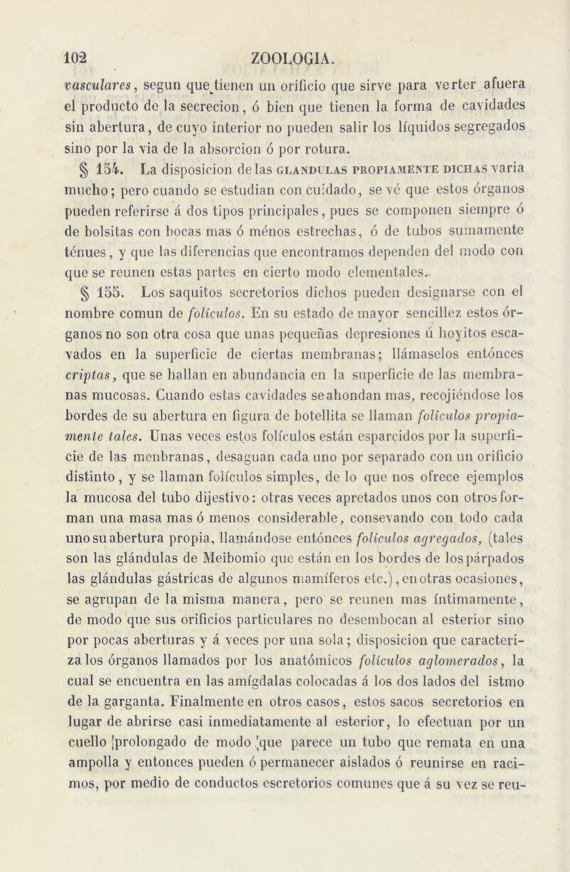 vasculares, según que tienen un orificio que sirve para verter afuera el producto de la secreción, ó bien que tienen la forma de cavidades sin abertura, de cuyo interior no pueden salir los líquidos segregados sino por la via de la absorción ó por rotura. § 154. La disposición délas glándulas propiamente dichas varia mucho; pero cuando se estudian con cuidado, se vé que estos órganos pueden referirse á dos tipos principales, pues se componen siempre ó de bolsitas con bocas mas ó menos estrechas, ó de tubos sumamente tenues, y que las diferencias que encontramos dependen del modo con que se reúnen estas partes en cierto modo elementales. § 155. Los saquitos secretorios dichos pueden designarse con el nombre común de folículos. En su estado de mayor sencillez estos ór- ganos no son otra cosa que unas pequeñas depresiones ú hoy ¡tos esca- vados en la superficie de ciertas membranas; llámaselos entonces criptas, que se hallan en abundancia en la superficie de las membra- nas mucosas. Cuando estas cavidades se ahondan mas, recoj ¡endose los bordes de su abertura en figura de botellita se llaman folículos propia- mente tales. Unas veces estos folículos están esparcidos por la superfi- cie de las menbranas, desaguan cada uno por separado con un orificio distinto, y se llaman folículos simples, de lo que nos ofrece ejemplos la mucosa del tubo dijestivo: otras veces apretados unos con otros for- man una masa masó menos considerable, consevando con todo cada uno su abertura propia, llamándose entonces folículos agregados, (tales son las glándulas de Meibomio que están en los bordes de los párpados las glándulas gástricas de algunos mamíferos etc.), en otras ocasiones, se agrupan de la misma manera, pero se reúnen mas íntimamente, de modo que sus orificios particulares no desembocan al esterior sino por pocas aberturas y á veces por una sola; disposición que caracteri- za los órganos llamados por los anatómicos folículos aglomerados, la cual se encuentra en las amígdalas colocadas á los dos lados del istmo de la garganta. Finalmente en otros casos, estos sacos secretorios en lugar de abrirse casi inmediatamente al esterior, lo efectúan por un cuello [prolongado de modo [que parece un tubo que remata en una ampolla y entonces pueden ó permanecer aislados ó reunirse en raci- mos, por medio de conductos escretorios comunes que á su vez se reu-