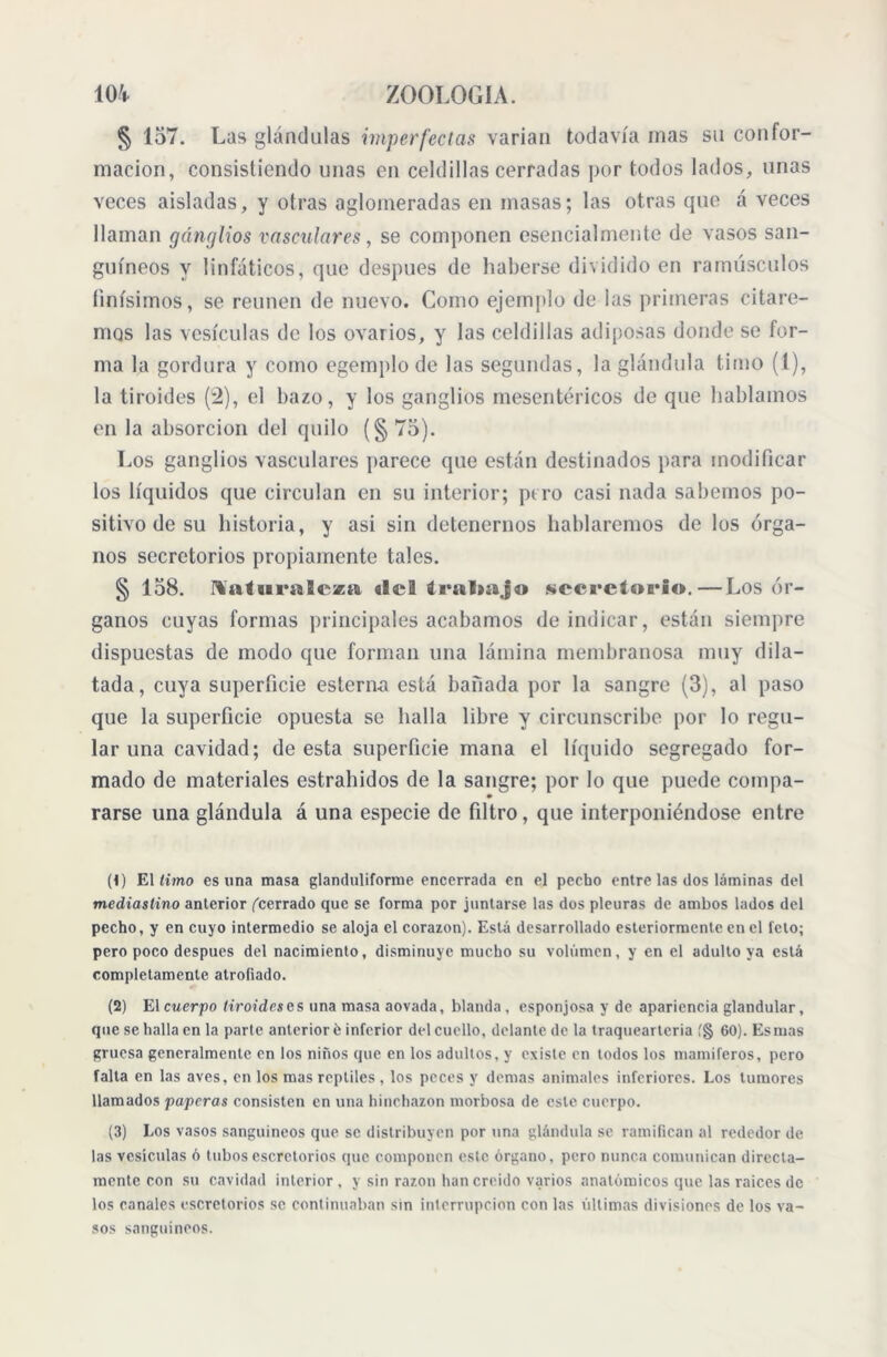 § 157. Las glándulas imperfectas varían todavía mas su confor- mación, consistiendo unas en celdillas cerradas por todos lados, unas veces aisladas, y otras aglomeradas en masas; las otras que á veces llaman gánglios vasculares, se componen esencialmente de vasos san- guíneos y linfáticos, que después de haberse dividido en ramiísculos finísimos, se reúnen de nuevo. Como ejemplo de las primeras citare- mos las vesículas de los ovarios, y las celdillas adiposas donde se for- ma la gordura y como egemplo de las segundas, la glándula timo (1), la tiroides (2), el bazo, y los ganglios mesentéricos de que hablamos en la absorción del quilo (§ 75). Los ganglios vasculares parece que están destinados para modificar los líquidos que circulan en su interior; pero casi nada sabemos po- sitivo de su historia, y asi sin detenernos hablaremos de los órga- nos secretorios propiamente tales. § 158. naturaleza «Ie3 tral»a,|a «secretorio.—Los ór- ganos cuyas formas principales acabamos de indicar, están siempre dispuestas de modo que forman una lámina membranosa muy dila- tada, cuya superficie esterna está bañada por la sangre (3), al paso que la superficie opuesta se baila libre y circunscribe por lo regu- lar una cavidad; de esta superficie mana el líquido segregado for- mado de materiales estraludos de la sangre; por lo que puede compa- rarse una glándula á una especie de filtro, que interponiéndose entre (<) El limo es una masa glanduliforme encerrada en el pecho entre las dos láminas del mediastino anterior ('cerrado que se forma por juntarse las dos pleuras de ambos lados del pecho, y en cuyo intermedio se aloja el corazón). Está desarrollado esteriormente en el feto; pero poco despues del nacimiento, disminuye mucho su volumen, y en el adulto ya está completamente atrofiado. (2) El cuerpo tiroides es una masa aovada, blanda , esponjosa y de apariencia glandular, que se halla en la parte anterior é inferior del cuello, delante de la traquearleria í§ 60). Es mas gruesa generalmente en los niños que en los adultos, y existe en todos los mamíferos, pero falta en las aves, en los mas reptiles, los peces y demas animales inferiores. Los tumores llamados paperas consisten en una hinchazón morbosa de este cuerpo. (3) Los vasos sanguíneos que se distribuyen por una glándula se ramifican al rededor de las vesículas 6 tubos escrctorios que componen este órgano, pero nunca comunican directa- mente con su cavidad interior , y sin razón han creído varios anatómicos que las raíces de los canales escrctorios se continuaban sin interrupción con las últimas divisiones de los va- sos sanguíneos.