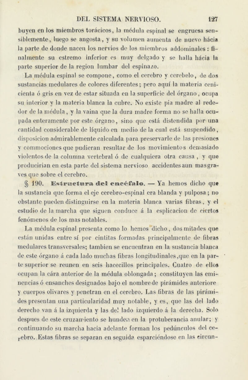 huyen en los miembros torácicos, la médula espinal se engruesa sen- siblemente, luego se angosta, y su volumen aumenta de nuevo hácia la parte de donde nacen los nervios de los miembros addominales : fi- nalmente su estremo inferior es muy delgado y se halla hácia la parte superior de la region lumbar del espina/o. La médula espinal se compone, como el cerebro y cerebelo, de dos sustancias medulares de colores diferentes; pero aquí la materia ceni- cienta ó gris en vez de estar situada en la superficie del órgano, ocupa su interior y la materia blanca la cubre. No existe pia madre al rede- dor de la médula , y la vaina que la dura madre forma no se halla ocu- pada enteramente por este órgano, sino que esta distendida por una cantidad considerable de líquido en medio déla cual está suspendido, disposición admirablemente calculada para preservarle de las presiones y commociones que pudieran resultar de los movimientos demasiado violentos de la columna vertebral ó de cualquiera otra causa , y que producirían en esta parte del sistema nervioso accidentesaun mas gra- ves que sobre el cerebro. § 190. Estructura «leí eticéfal©. — Ya hemos dicho qu« la sustancia que forma el eje cerebro-espinal era blanda y pulposa ; no obstante pueden distinguirse en la materia blanca varias fibras, y el estudio de la marcha que siguen conduce á la esplicacion de ciertos fenómenos de los mas notables. La médula espinal presenta como lo hemos dicho , dos mitades que están unidas entre sí por cintitas formadas principalmente de fibras medulares transversales; también se encuentran en la sustancia blanca de este órgano á cada lado muchas fibras longitudinales,que en la par- te superior se reúnen en seis hacecillos principales. Cuatro de ellos ocupan la cára anterior de la médula oblongada ; constituyen las emi- nencias ó ensanches designados bajo el nombrede pirámides anteriore y cuerpos olivares y penetran en el cerebro. Las fibras de las pirámi- des presentan una particularidad muy notable, y es, que las del lado derecho van á la izquierda y las de! lado izquierdo á la derecha. Solo después de este cruzamiento se hunden en la protuberancia anular; y continuando su marcha hacia adelante forman los pedúnculos del ce- rebro. Estas fibras se separan en seguida esparciéndose en las eircun-