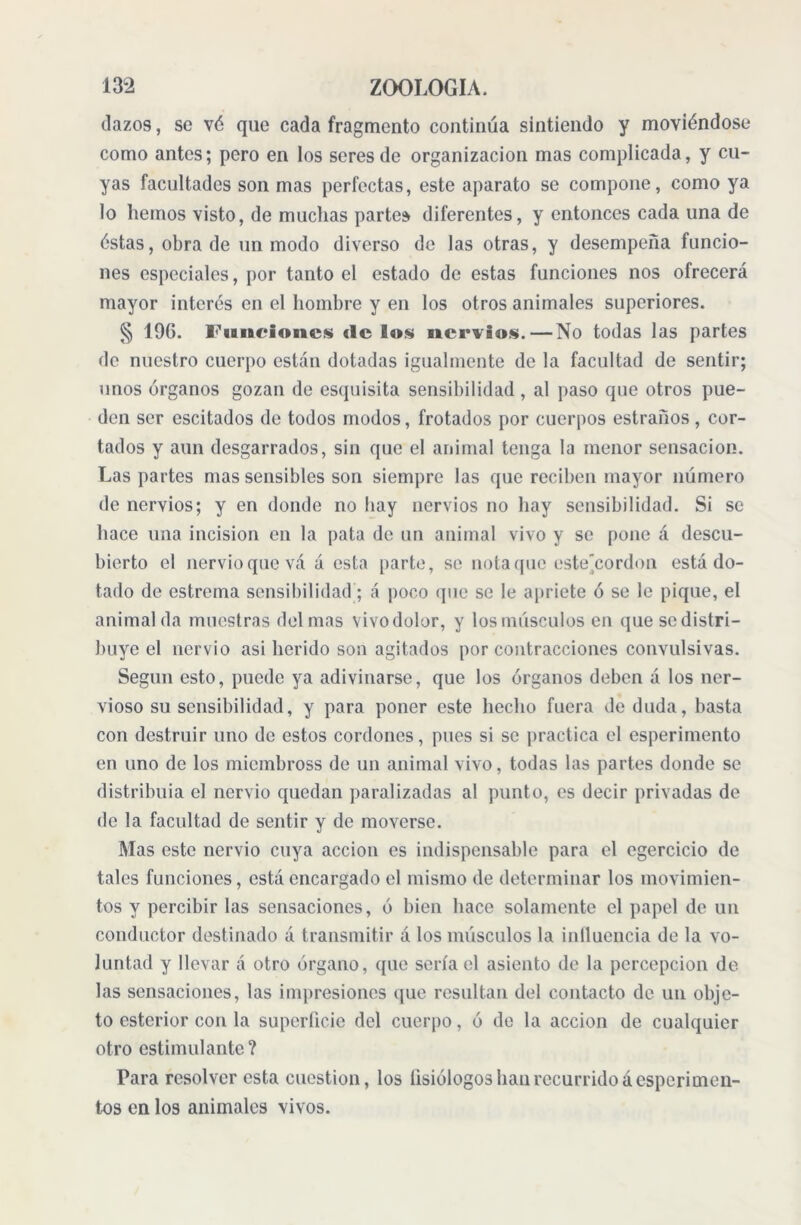 dazos, se vé que cada fragmento continúa sintiendo y moviéndose como antes; pero en los seres de organización mas complicada, y cu- yas facultades son mas perfectas, este aparato se compone, como ya lo hemos visto, de muchas parte» diferentes, y entonces cada una de éstas, obra de un modo diverso de las otras, y desempeña funcio- nes especiales, por tanto el estado de estas funciones nos ofrecerá mayor interés en el hombre y en los otros animales superiores. § 196. Funciones de los nervios. — No todas las partes de nuestro cuerpo están dotadas igualmente de la facultad de sentir; unos órganos gozan de esquisita sensibilidad, al paso que otros pue- den ser escitados de todos modos, frotados por cuerpos estrados, cor- tados y aun desgarrados, sin que el animal tenga la menor sensación. Las partes mas sensibles son siempre las que reciben mayor número de nervios; y en donde no bay nervios no hay sensibilidad. Si se hace una incision en la pata de un animal vivo y se pone á descu- bierto el nervioquevá á esta parte, se nota que este'cordon está do- tado de estrema sensibilidad; á poco que se le apriete ó se le pique, el animal da muestras del mas vivodolor, y los músculos en quesedistri- buye el nervio asi herido son agitados por contracciones convulsivas. Según esto, puede ya adivinarse, que los órganos deben á los ner- vioso su sensibilidad, y para poner este hecho fuera de duda, basta con destruir uno de estos cordones, pues si se practica el esperimento en uno de los miembross de un animal vivo, todas las partes donde se distribuía el nervio quedan paralizadas al punto, es decir privadas de de la facultad de sentir y de moverse. Mas este nervio cuya acción es indispensable para el egercicio de tales funciones, está encargado el mismo de determinar los movimien- tos y percibir las sensaciones, ó bien hace solamente el papel de un conductor destinado á transmitir á los músculos la influencia de la vo- luntad y llevar á otro órgano, que sería el asiento de la percepción de las sensaciones, las impresiones que resultan del contacto de un obje- to esterior con la superficie del cuerpo, ó de la acción de cualquier otro estimulante? Para resolver esta cuestión, los fisiólogos han recurrido áesperimen- tos en los animales vivos.