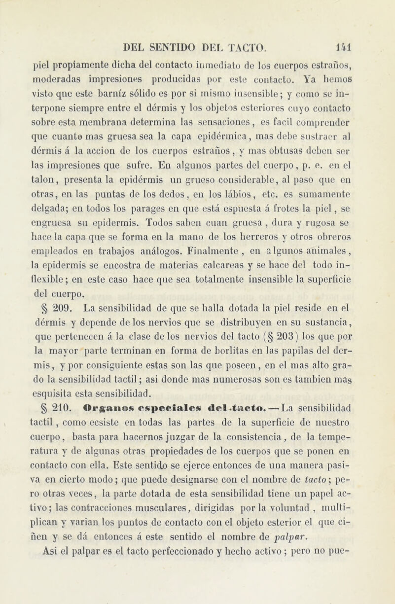 piel propiamente dicha del contacto inmediato de los cuerpos estrados, moderadas impresiones producidas por este contacto. Ya hemos visto que este barniz sólido es por si mismo insensible; y como se in- terpone siempre entre el dermis y los objetos esteriores cuyo contacto sobreestá membrana determina las sensaciones, es fácil comprender que cuanto mas gruesa sea la capa epidérmica, mas debe sustraer al dermis á la acción de los cuerpos estrados, y mas obtusas deben sel- las impresiones que sufre. En algunos partes del cuerpo, p. e. en el talon, presenta la epidermis un grueso considerable, al paso que en otras, en las puntas de los dedos, en los labios, etc. es sumamente delgada; en todos los parages en que está espuesta á frotes la piel, se engruesa su epidermis. Todos saben cuan gruesa , dura y rugosa se hace la capa que se forma en la mano de los herreros y otros obreros empleados en trabajos análogos. Finalmente, en a lgunos animales, la epidermis se encostra de materias calcáreas y se hace del todo in- dexible ; en este caso hace que sea totalmente insensible la superficie del cuerpo. § 209. La sensibilidad de que se halla dotada la piel reside en el dermis y depende de los nervios que se distribuyen en su sustancia, que pertenecen á la clase délos nervios del tacto (§ 203) los que por la mayor parte terminan en forma de borlitas en las papilas del der- mis, y por consiguiente estas son las que poseen, en el mas alto gra- do la sensibilidad táctil; asi donde mas numerosas son es también mas esquisita esta sensibilidad. § 210. Organos especiales del taeto. — La sensibilidad táctil , como ecsiste en todas las partes de la superficie de nuestro cuerpo, basta para hacernos juzgar de la consistencia, de la tempe- ratura y de algunas otras propiedades de los cuerpos que se ponen en contacto con ella. Este sentido se ejerce entonces de una manera pasi- va en cierto modo; que puede designarse con el nombre de tacto; pe- ro otras veces, la parte dotada de esta sensibilidad tiene un papel ac- tivo; las contracciones musculares, dirigidas por la voluntad , multi- plican y varian los puntos de contacto con el objeto esterior el que ci- ñen y se dá entonces á este sentido el nombre de palpar. Asi el palpar es el tacto perfeccionado y hecho activo ; pero no pue-