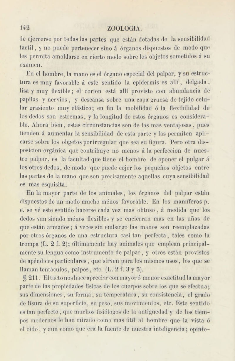 de ejercerse por todas las partes que están dotadas de la sensibilidad táctil, y no puede pertenecer sino á órganos dispuestos de modo que les permita amoldarse en cierto modo sobre los objetos sometidos a su examen. En el hombre, la mano es el órgano especial del palpar, y su estruc- tura es muy favorable a este sentido la epidermis es allí, delgada, lisa y muy llcxible; el corion está allí provisto con abundancia de papilas y nervios , y descansa sobre una capa gruesa de tejido celu- lar grasicnto muy elástico; en fin la mobilidad ó la flexibilidad de los dedos son estreñías, y la longitud de estos órganos es considera- ble. Ahora bien, estas circunstancias son de las mas ventajosas, pues tienden á aumentar la sensibilidad de esta parte y las permiten apli- carse sobre los obgetos por irregular que sea su figura. Pero otra dis- posición orgánica que contribuye no menos á la perfección de nues- tro palpar, es la facultad que tiene el hombre de oponer el pulgar á los otros dedos, de modo que puede cojer los pequeños objetos entre las partes de la mano que son precisamente aquellas cuya sensibilidad es mas esquisita. En la mayor parte de los animales, los órganos del palpar están dispuestos de un modo mucho menos favorable. En los mamíferos p. e. se vé este sentido hacerse cada vez mas obtuso , á medida que los dedos van siendo menos flexibles y se encierran mas en las unas de que están armados; á veces sin embargo las manos son reemplazadas por otros órganos de una estructura casi tan perfecta, tales como la trompa (L. 2 f. 2); últimamente hay animales que emplean principal- mente su lengua como instrumento de palpar, y otros están provistos de apéndices particulares, que sirven para los mismos usos, los que se llaman tentáculos, palpos, etc. (L. 2 f. 3 y 5). § 211. El tacto noshace apreciar con mayor ó menor exactitud la mayor parte de las propiedades físicas de los cuerpos sobre los que se efectúa; sus dimensiones, su forma, su temperatura, su consistencia, el grado de lisura de su superficie, su peso, sus movimientos, etc. Este sentido están perfecto, que muchos fisiólogos de la antigüedad y de los tiem- pos modernos le han mirado como mas útil al hombre que la vista ó el oido, y aun como que era la fuente de nuestra inteligencia; opinio- i