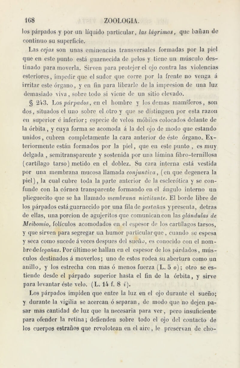 los párpados y por un líquido particular, las lágrimas, que bailan de continuo su superficie. Las cejas son unas eminencias transversales formadas por la piel que en este punto está guarnecida de pelos y tiene un músculo des- tinado para moverla. Sirven para protejer el ojo contra las violencias esteriores, impedir que el sudor (pie corre por la frente no venga á irritar este órgano, y en fin para librarle de la impresión de una luz demasiado viva, sobre todo si viene de un sitio elevado. § 2'r3. Los párpados, en el hombre y los demas mamíferos, son dos, situados el uno sobre el otro y que se distinguen por esta razón en superior é inferior; especie de velos mobiles colocados delante de la órbita, y cuya forma se acomoda á la del ojo de modo que estando unidos, cubren completamente la cara anterior de éste órgano. Ex- teriormente están formados por la piel, que en este punto , es muy delgada , semitransparente y sostenida por una lámina libro-ternillosa (cartílago tarso) metido en el doblez. Su cara interna está vestida por una membrana mucosa llamada conjuntiva, (en que degenera la piel), la cual cubre toda la parte anterior de la esclerótica y se con- funde con la córnea transparente formando en el ángulo interno un plieguecito que se ha llamado membrana niclilante. El borde libre de los párpados está guarnecido por una fila de ¡oestañas y presenta, detras de ellas, una porción de agujeritos que comunican con las glándulas de Meibornio, folículos acomodados en el espesor de los cartílagos tarsos, y que sirven para segregar un humor particular que , cuando se espesa y seca como sucede áveees despues del sueño, es conocido con el nom- bre delegañas. Por último se hallan en el espesor de los párdados, mús- culos destinados á moverlos; uno de estos rodea su abertura como un anillo, y los estrecha con mas ó menos fuerza (L. 5 o); otro se es- tiende desde el párpado superior hasta el fin de la órbita, y sirve para levantar éste velo. (L. 14 f. 8 i). Los párpados impiden que entre la luz en el ojo durante el sueño; y durante la vigilia se acercan ó separan, de modo que no dejen pa- sar mas cantidad de luz que la necesaria para ver, pero insuficiente para ofender la retina; defienden sobre todo el ojo del contacto de los cuerpos estrauos que revolotean en el aire, le preservan de cho-