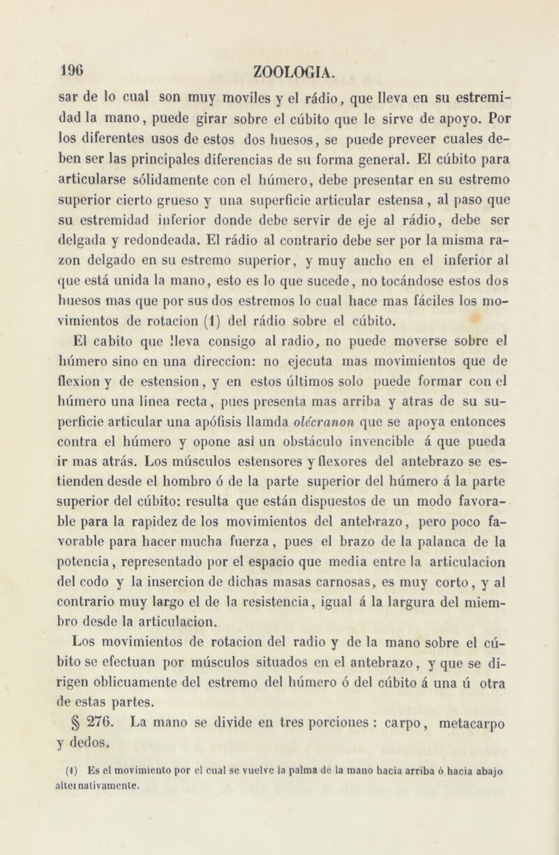 sar de lo cual son muy móviles y el rádio, que lleva en su estremi- dad la mano, puede girar sobre el cubito que le sirve de apoyo. Por los diferentes usos de estos dos huesos, se puede preveer cuales de- ben ser las principales diferencias de su forma general. El cúbito para articularse sólidamente con el húmero, debe presentar en su estremo superior cierto grueso y una superficie articular estensa, al paso que su estremidad inferior donde debe servir de eje al rádio, debe ser delgada y redondeada. El rádio al contrario debe ser por la misma ra- zón delgado en su estremo superior, y muy ancho en el inferior al que está unida la mano, esto es lo que sucede, no tocándose estos dos huesos mas que por sus dos estreñios lo cual hace mas fáciles los mo- vimientos de rotación (1) del rádio sobre el cúbito. El cabito que lleva consigo al radio, no puede moverse sobre el húmero sino en una dirección: no ejecuta mas movimientos que de flexión y de estension,y en estos últimos solo puede formar con el húmero una linea recta, pues presenta mas arriba y atras de su su- perficie articular una apófisis llamda olecranon que se apoya entonces contra el húmero y opone asi un obstáculo invencible á que pueda ir mas atrás. Los músculos estensores y flexores del antebrazo se es- tienden desde el hombro ó de la parte superior del húmero á la parte superior del cúbito: resulta que están dispuestos de un modo favora- ble para la rapidez de los movimientos del antebrazo, pero poco fa- vorable para hacer mucha fuerza, pues el brazo de la palanca de la potencia, representado por el espacio que media entre la articulación del codo y la inserción de dichas masas carnosas, es muy corto, y al contrario muy largo el de la resistencia, igual á la largura del miem- bro desde la articulación. Los movimientos de rotación del radio y de la mano sobre el cú- bito se efectúan por músculos situados en el antebrazo, y que se di- rigen oblicuamente del estremo del húmero ó del cúbito á una ú otra de estas partes. § 276. La mano se divide en tres porciones : carpo, metacarpo y dedos* (1) Es el movimiento por el cual se vuelve la palma de la mano hacia arriba ó hacia abajo altei nativamente.