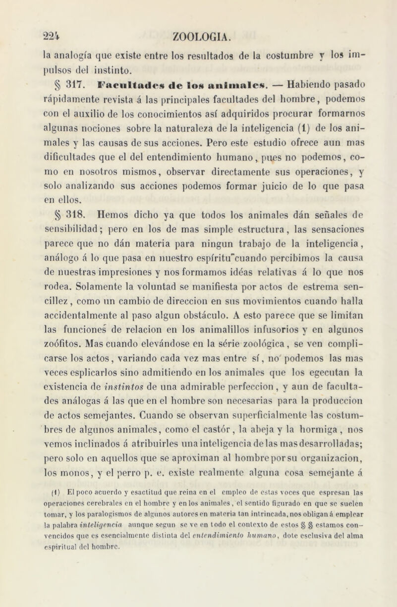 la analogía que existe entre los resultados de la costumbre y los im- pulsos del instinto. § 317. Facultades de los animales. — Habiendo pasado rápidamente revista á las principales facultades del hombre, podemos con el auxilio de los conocimientos así adquiridos procurar formarnos algunas nociones sobre la naturaleza de la inteligencia (1) de los ani- males y las causas de sus acciones. Pero este estudio ofrece aun mas dificultades que el del entendimiento humano, pues no podemos, co- mo en nosotros mismos, observar directamente sus operaciones, y solo analizando sus acciones podemos formar juicio de lo que pasa en ellos. § 318. Hemos dicho ya que todos los animales dan señales de sensibilidad; pero en los de mas simple estructura, las sensaciones parece que no dan materia para ningún trabajo de la inteligencia, análogo á lo que pasa en nuestro espíritucuando percibimos la causa de nuestras impresiones y nos formamos idéas relativas á lo que nos rodea. Solamente la voluntad se manifiesta por actos de estreñía sen- cillez , como un cambio de dirección en sus movimientos cuando halla accidentalmente al paso algún obstáculo. A esto parece que se limitan las funciones de relación en los animalillos infusorios y en algunos zoófitos. Mas cuando elevándose en la série zoológica , se ven compli- carse los actos, variando cada vez mas entre sí, no podemos las mas veces esplicarlos sino admitiendo en los animales que los egecutan la existencia de instintos de una admirable perfección, y aun de faculta- des análogas á las que en el hombre son necesarias para la producción de actos semejantes. Cuando se observan superficialmente las costum- bres de algunos animales, como el castor, la abeja y la hormiga , nos vemos inclinados á atribuirles una inteligencia de las masdesarrolladas; pero solo en aquellos que se aproximan al hombre por su organización, los monos, y el perro p. e. existe realmente alguna cosa semejante á (1) El poco acuerdo y esactitud que reina en el empleo de estas voces que espresan las operaciones cerebrales en el hombre y en los animales, el sentido figurado en que se suelen tomar, y los paralogismos de algunos autores en materia tan intrincada, nos obligan á emplear la palabra inteligencia aunque según se ve en todo el contexto de estos § § estamos con- vencidos que es esencialmente distinta del entendimiento humano, dote esclusiva del alma espiritual del hombre.