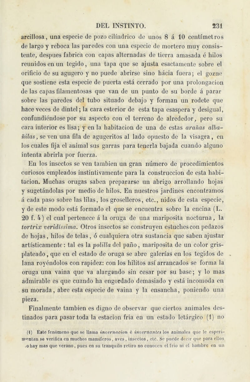 arcillosa, una especie de pozo cilindrico de unos 8 á 10 centímetros de largo y reboca las paredes con una especie de mortero muy consis- tente, después fabrica con capas alternadas de tierra amasada é hilos reunidos en un tegido, una tapa que se ajusta esactamente sobre el orificio de su agugero y no puede abrirse sino hácia fuera; el gozne que sostiene esta especie de puerta está cerrado por una prolongación de las capas filamentosas que van de un punto de su borde á parar sobre las paredes del tubo situado debajo y forman un rodete que hace veces de dintel; la cara esterior de esta tapa esaspera y desigual, confundiéndose por su aspecto con el terreno de alrededor, pero su cara interior es lisa; y en la habitación de una de estas arañas alba- ñilas, se ven una fila de agugeritos al lado opuesto de la visagra, en los cuales fija el animal sus garras para tenerla bajada cuando alguno intenta abrirla por fuerza. En los insectos se ven también un gran número de procedimientos curiosos empleados instintivamente para la construcción de esta habi- tación. Muchas orugas saben prepararse un abrigo arrollando hojas y sugetándolas por medio de hilos. En nuestros jardines encontramos á cada paso sobre las lilas, los groselleros, etc., nidos de esta especie, y de este modo está formado el que se encuentra sobre la encina (L. 20 f. 4) el cual pertenece á la oruga de una mariposita nocturna, la tortrix vericlíssima. Otros insectos se construyen estuches con pedazos de hojas, hilos de telas, ó cualquiera otra sustancia que saben ajustar artísticamente: tal es la polilla del paño, mariposita de un color gris- plateado , que en el estado de oruga se abre galerías en los tegidos de lana royéndolos con rapidez: con los hilitos así arrancados se forma la oruga una vaina que va alargando sin cesar por su base; y lo mas admirable es que cuando ha engordado demasiado y está incomoda en su morada, abre esta especie de vaina y la ensancha, poniendo una pieza. Finalmente también es digno de observar que ciertos animales des- tinados para pasar toda la estación fría en un estado letárgico (1) no (i) Este fenómeno que se llama invernación é invenían les los animales que le esperi- ipentan se verifica en muchos mamíferos, aves, insectos, etc. Se puede decir que para ellos .ohay mas que verano, pues en su tranquilo retiro no conocen el frió ni el hambre en un