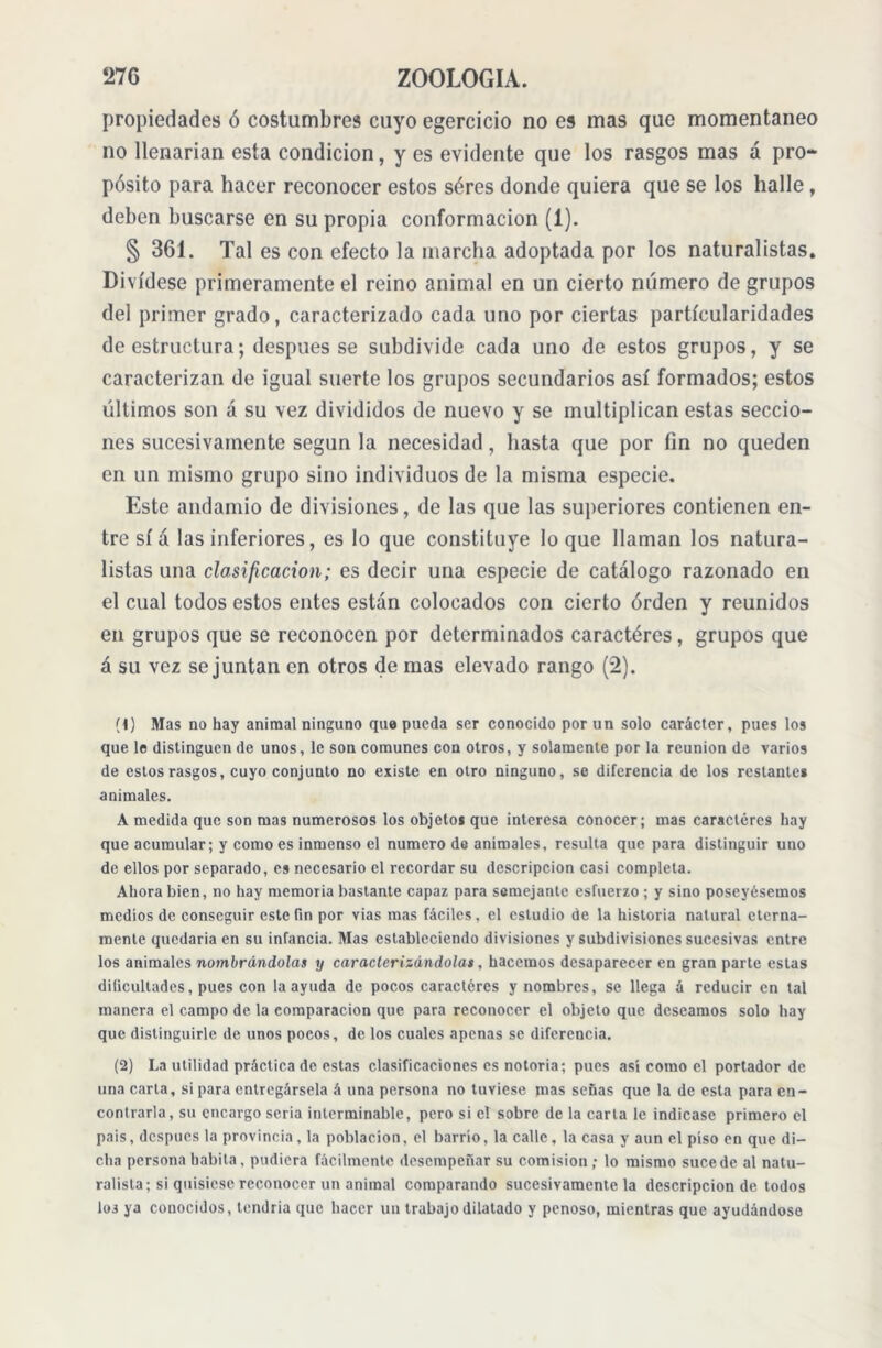 propiedades ó costumbres cuyo egercicio no es mas que momentáneo no llenarían esta condición, y es evidente que los rasgos mas á pro- pósito para hacer reconocer estos séres donde quiera que se los halle, deben buscarse en su propia conformación (1). § 361. Tal es con efecto la marcha adoptada por los naturalistas. Divídese primeramente el reino animal en un cierto número de grupos del primer grado, caracterizado cada uno por ciertas particularidades de estructura; después se subdivide cada uno de estos grupos, y se caracterizan de igual suerte los grupos secundarios así formados; estos últimos son á su vez divididos de nuevo y se multiplican estas seccio- nes sucesivamente según la necesidad, hasta que por fin no queden en un mismo grupo sino individuos de la misma especie. Este andamio de divisiones, de las que las superiores contienen en- tre sí á las inferiores, es lo que constituye lo que llaman los natura- listas una clasificación; es decir una especie de catálogo razonado en el cual todos estos entes están colocados con cierto orden y reunidos en grupos que se reconocen por determinados caractéres, grupos que á su vez se juntan en otros de mas elevado rango (2). (1) Mas no hay animal ninguno que pueda ser conocido por un solo carácter, pues los que le distinguen de unos, le son comunes con otros, y solamente por la reunion de varios de estos rasgos, cuyo conjunto no existe en otro ninguno, se diferencia de los restante* animales. A medida que son mas numerosos los objetos que interesa conocer; mas caractéres hay que acumular; y como es inmenso el numero de anímales, resulta que para distinguir uno de ellos por separado, es necesario el recordar su descripción casi completa. Ahora bien, no hay memoria bastante capaz para semejante esfuerzo ; y sino poseyésemos medios de conseguir este fin por vias mas fáciles, el estudio de la historia natural eterna- mente quedaría en su infancia. Mas estableciendo divisiones y subdivisiones sucesivas entre los animales nombrándolas y caracterizándolas, hacemos desaparecer en gran parte estas dificultades, pues con la ayuda de pocos caractéres y nombres, se llega á reducir en tal manera el campo de la comparación que para reconocer el objeto que deseamos solo hay que distinguirle de unos poeos, de los cuales apenas se diferencia. (2) La utilidad práctica de estas clasificaciones es notoria; pues así como el portador de una carta, si para entregársela á una persona no tuviese mas señas que la de esta para en- contrarla, su encargo seria interminable, pero si el sobre de la carta le indicase primero el pais, después la provincia, la población, el barrio, la calle, la casa y aun el piso en que di- cha persona habita, pudiera fácilmente desempeñar su comisión; lo mismo sucede al natu- ralista; si quisiese reconocer un animal comparando sucesivamente la descripción de todos los ya conocidos, tendría que hacer un trabajo dilatado y penoso, mientras que ayudándose