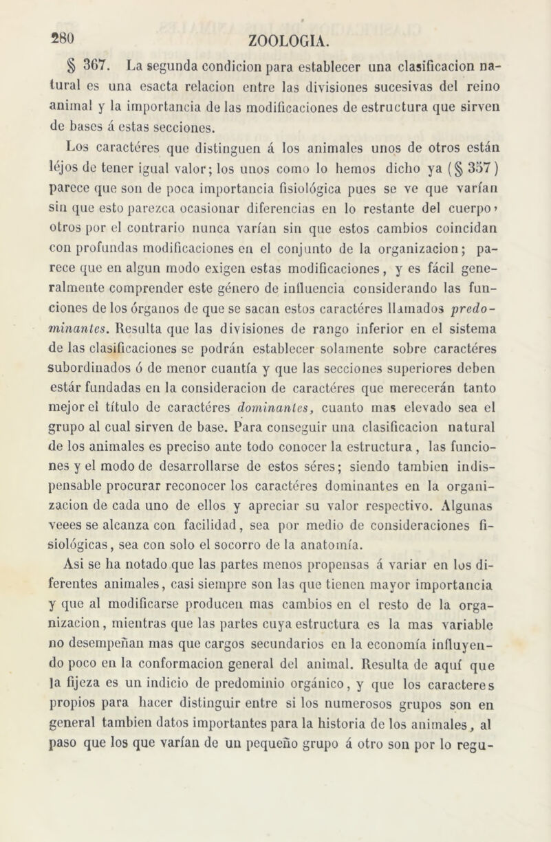 § 367. La segunda condición para establecer una clasificación na- tural es una esacta relación entre las divisiones sucesivas del reino animal y la importancia de las modificaciones de estructura que sirven de bases á estas secciones. Los caracteres que distinguen á los animales unos de otros están lejos de tener igual valor; los unos como lo hemos dicho ya (§ 337) parece que son de poca importancia fisiológica pues se ve que varían sin que esto parezca ocasionar diferencias en lo restante del cuerpo» otros por el contrario nunca varían sin que estos cambios coincidan con profundas modificaciones en el conjunto de la organización; pa- rece que en algún modo exigen estas modificaciones , y es fácil gene- ralmente comprender este género de influencia considerando las fun- ciones de los órganos de que se sacan estos caracteres llamados predo- minantes. Resulta que las divisiones de rango inferior en el sistema de las clasificaciones se podrán establecer solamente sobre caracteres subordinados ó de menor cuantía y que las secciones superiores deben estár fundadas en la consideración de caracteres que merecerán tanto mejor el título de caracteres dominantes, cuanto mas elevado sea el grupo al cual sirven de base. Para conseguir una clasificación natural de los animales es preciso ante todo conocer la estructura , las funcio- nes y el modo de desarrollarse de estos séres; siendo también indis- pensable procurar reconocer los caracteres dominantes en la organi- zación de cada uno de ellos y apreciar su valor respectivo. Algunas veees se alcanza con facilidad, sea por medio de consideraciones fi- siológicas, sea con solo el socorro de la anatomía. Asi se ha notado que las partes menos propensas á variar en los di- ferentes animales, casi siempre son las que tienen mayor importancia y que al modificarse producen mas cambios en el resto de la orga- nización , mientras que las partes cuya estructura es la mas variable no desempeñan mas que cargos secundarios en la economía influyen- do poco en la conformación general del animal. Resulta de aquí que la fijeza es un indicio de predominio orgánico, y que los caracteres propios para hacer distinguir entre si los numerosos grupos son en general también datos importantes para la historia de los animales, al paso que los que varían de un pequeño grupo á otro son por lo regu-