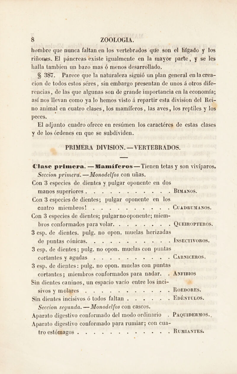 hombre que nunca faltan en los vertebrados qüe son el hígado y los riñones. El páncreas existe igualmente en la mayor parte, y se les halla también un bazo mas ó menos desarrollado. § 387. Parece que la naturaleza siguió un plan general en la crea- ción de todos estos seres, sin embargo presentan de unos á otros dife- rencias , de las que algunas son de grande importancia en la economía; así nos llevan como ya lo hemos visto á repartir esta division del Rei- no animal en cuatro clases, los mamíferos, las aves, los reptiles y los ♦ peces. El adjunto cuadro ofrece en resúmen los caractéres de estas clases y de los órdenes en que se subdividen. PRIMERA DIVISION.—VERTEBRADOS. Clase primera. —Mamíferos — Tienen tetas y son vivíparos® Sección primera. —Monodelfos con uñas. Con 3 especies de dientes y pulgar oponente en dos manos superiores Bimanos. Con 3 especies de dientes; pulgar oponente en los cuatro miembros 1 Cuadrumanos. Con 3 especies de dientes; pulgar no oponente; miem- bros conformados para volar Queiropteros. 3 esp. de dientes, pulg. no opon, muelas herizadas de puntas cónicas Insectívoros. 3 esp. de dientes; pulg. no opon, muelas con puntas cortantes y agudas Carniceros. 3 esp. de dientes: pulg. no opon, muelas con puntas cortantes; miembros conformados para nadar. . Anfibios Sin dientes caninos, un espacio vacío entre los inci- sivos y molares Roedores. Sin dientes incisivos ó todos faltan Edéntulos. Sección segunda.—Monodelfos con cascos. Aparato digestivo conformado del modo ordinario . Paquidermos.. Aparato digestivo conformado para rumiar; con cua- tro estómagos Rumiantes.