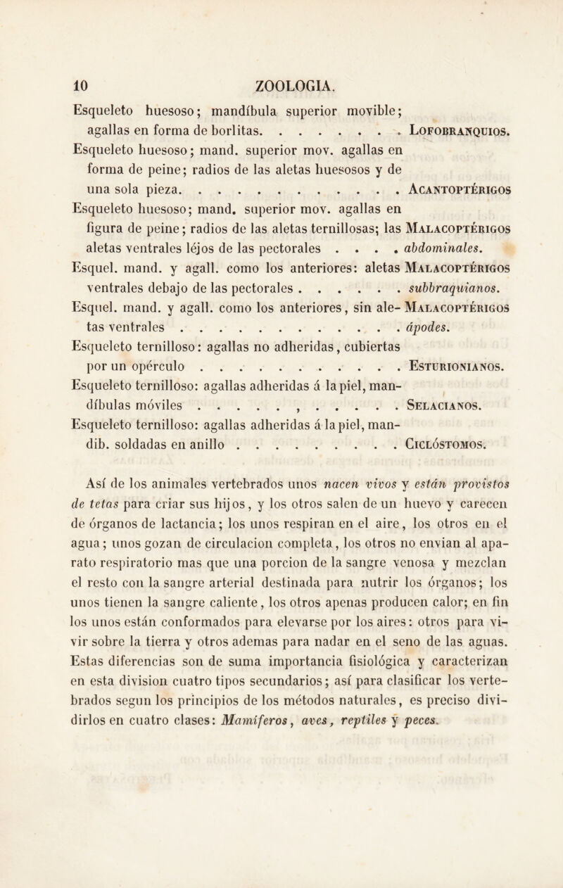 Esqueleto huesoso; mandíbula superior movible; agallas en forma de borlitas Lofobranquios. Esqueleto huesoso; mand. superior mov. agallas en forma de peine; radios de las aletas huesosos y de una sola pieza Acantoptérigos Esqueleto huesoso; mand. superior mov. agallas en figura de peine; radios de las aletas ternillosas; las Malacoptérigos aletas ventrales léjos de las pectorales .... abdominales. Esquel. mand. y agall. como los anteriores: aletas Malacoptérigos ventrales debajo de las pectorales subbraquianos. Esquel. mand. y agall. como los anteriores, sin ale-Malacoptérigos tas ventrales ápodes. Esqueleto ternilloso: agallas no adheridas, cubiertas por un opérculo Esturionianos. Esqueleto ternilloso: agallas adheridas á la piel, man- díbulas móviles , Selacianos. Esqueleto ternilloso: agallas adheridas álapiel,man- dib. soldadas en anillo Ciclóstomos. Así de los animales vertebrados unos nacen vivos y están provistos de tetas para criar sus hijos, y los otros salen de un huevo y carecen de órganos de lactancia; los unos respiran en el aire, los otros en el agua; unos gozan de circulación completa, los otros no envían al apa- rato respiratorio mas que una porción de la sangre venosa y mezclan el resto con la sangre arterial destinada para nutrir los órganos; los unos tienen la sangre caliente, los otros apenas producen calor; en fin los unos están conformados para elevarse por los aires: otros para vi- vir sobre la tierra y otros ademas para nadar en el seno de las aguas. Estas diferencias son de suma importancia fisiológica y caracterizan en esta division cuatro tipos secundarios; así para clasificar los verte- brados según los principios de los métodos naturales, es preciso divi- dirlos en cuatro clases: Mamíferos, aves, reptiles y peces.