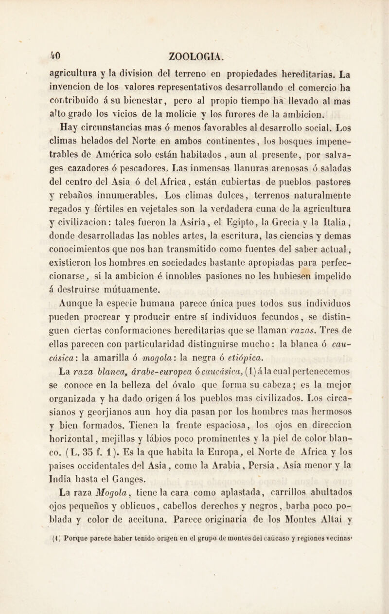 agricultura y la division del terreno en propiedades hereditarias. La invención de los valores representativos desarrollando el comercio ha contribuido á su bienestar, pero al propio tiempo ha llevado almas alto grado los vicios de la molicie y los furores de la ambición. Hay circunstancias mas ó menos favorables al desarrollo social. Los climas helados del Norte en ambos continentes, los bosques impene- trables de América solo están habitados , aun al presente, por salva- ges cazadores ó pescadores. Las inmensas llanuras arenosas ó saladas del centro del Asia ó del Africa, están cubiertas de pueblos pastores y rebaños innumerables. Los climas dulces, terrenos naturalmente regados y fértiles en vejetales son la verdadera cuna de la agricultura y civilización: tales fueron la Asiria, el Egipto, la Grecia y la Italia, donde desarrolladas las nobles artes, la escritura, las ciencias y demas conocimientos que nos han transmitido como fuentes del saber actual, existieron los hombres en sociedades bastante apropiadas para perfec- cionarse, si la ambición é innobles pasiones no les hubiesen impelido á destruirse mutuamente. Aunque la especie humana parece única pues todos sus individuos pueden procrear y producir entre sí individuos fecundos, se distin- guen ciertas conformaciones hereditarias que se llaman razas. Tres de ellas parecen con particularidad distinguirse mucho: la blanca ó cau- cásica: la amarilla ó mogola: la negra ó etiópica. La raza blanca, árabe-europea ó caucásica, (1) á la cual pertenecemos se conoce en la belleza del óvalo que forma su cabeza; es la mejor organizada y ha dado origen á los pueblos mas civilizados. Los circa- sianos y georjianos aun hoy dia pasan por los hombres mas hermosos y bien formados. Tienen la frente espaciosa, los ojos en dirección horizontal, mejillas y lábios poco prominentes y la piel de color blan- co. (L. 35 f. 1). Es la que habita la Europa, el Norte de Africa y los países occidentales del Asia, como la Arabia , Persia, Asia menor y la India hasta el Ganges. La raza Mogola, tiene la cara como aplastada, carrillos abultados ojos pequeños y oblicuos, cabellos derechos y negros, barba poco po- blada y color de aceituna. Parece originaria de los Montes Altai y (1) Porque parece haber tenido origen en el grupo de montes del eaúcaso y regiones vecinas*