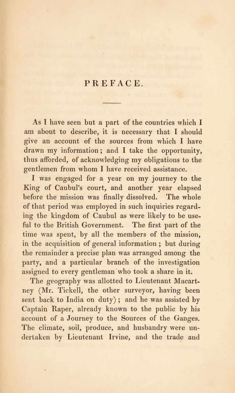 PREFACE. As I have seen but a part of the countries which I am about to describe, it is necessary that I should give an account of the sources from which I have drawn my information; and I take the opportunity, thus afforded, of acknowledging my obligations to the gentlemen from whom I have received assistance. I was engaged for a year on my journey to the King of CaubuPs court, and another year elapsed before the mission was finally dissolved. The whole of that period was employed in such inquiries regard- ing the kingdom of Caubul as were likely to be use- ful to the British Government. The first part of the time was spent, by all the members of the mission, in the acquisition of general information ; but during the remainder a precise plan was arranged among the party, and a particular branch of the investigation assigned to every gentleman who took a share in it. The geography was allotted to Lieutenant Macart- ney (Mr. Tickell, the other surveyor, having been sent back to India on duty) ; and he was assisted by Captain Raper, already known to the public by his account of a Journey to the Sources of the Ganges. The climate, soil, produce, and husbandry were un- dertaken by Lieutenant Irvine, and the trade and