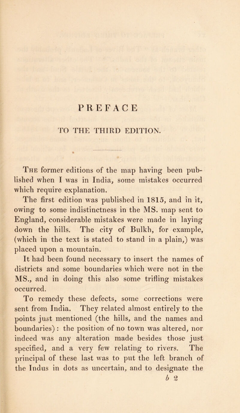 PREFACE TO THE THIRD EDITION. The former editions of the map having been pub- lished when I was in India* some mistakes occurred which require explanation. The first edition was published in 1815, and in it, owing to some indistinctness in the MS. map sent to England, considerable mistakes were made in laying down the hills. The city of Bulkh, for example, (which in the text is stated to stand in a plain,) was placed upon a mountain. It had been found necessary to insert the names of districts and some boundaries which were not in the MS., and in doing this also some trifling mistakes occurred. To remedy these defects, some corrections were sent from India. They related almost entirely to the points just mentioned (the hills, and the names and boundaries) : the position of no town was altered, nor indeed was any alteration made besides those just specified, and a very few relating to rivers. The principal of these last was to put the left branch of the Indus in dots as uncertain, and to designate the b c2