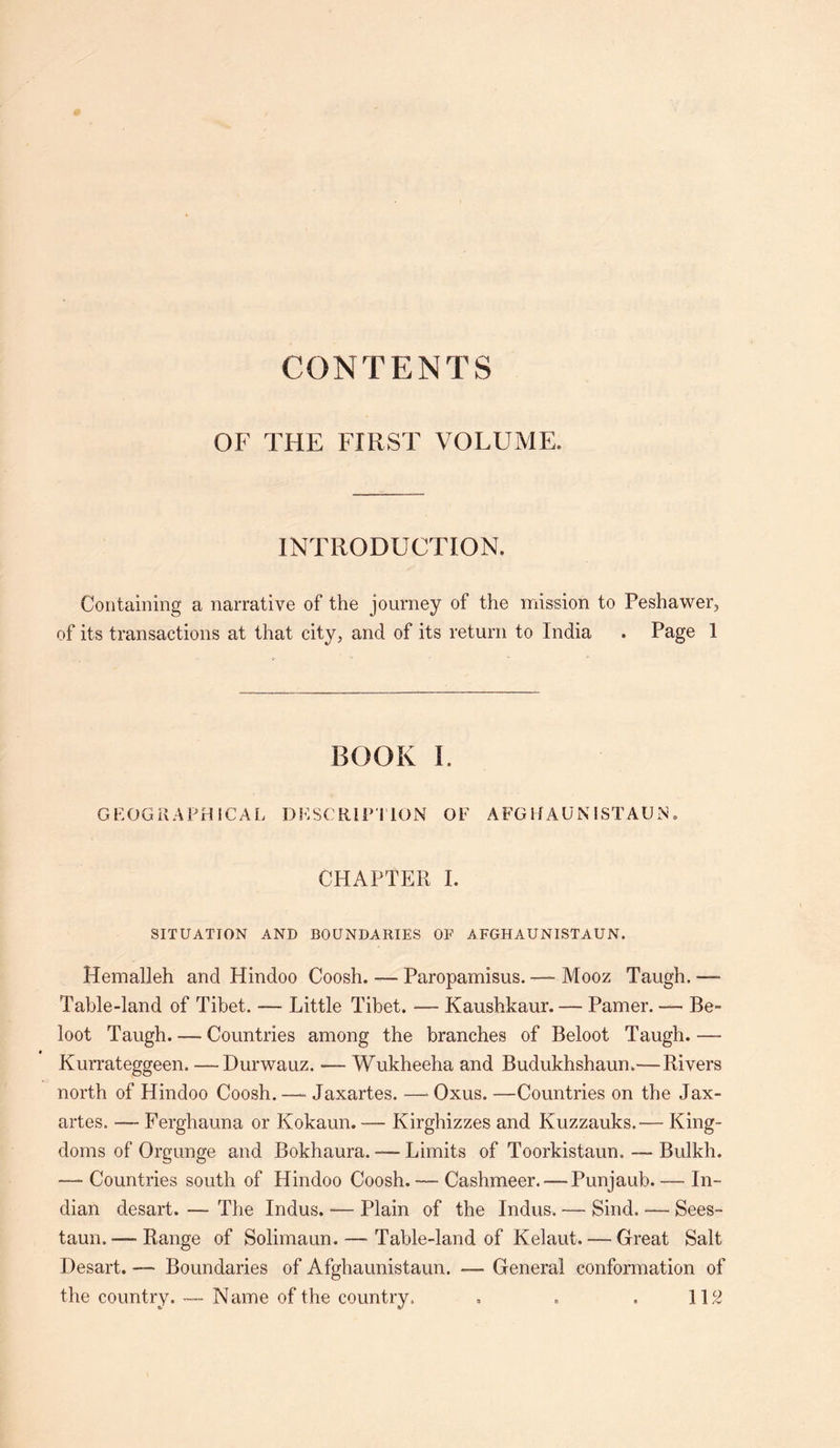 CONTENTS OF THE FIRST VOLUME. INTRODUCTION. Containing a narrative of the journey of the mission to Peshawer, of its transactions at that city, and of its return to India . Page 1 BOOK I. GEOGRAPHICAL DESCRIPTION OF AFGHAUNISTAUN. CHAPTER I. SITUATION AND BOUNDARIES OF AFGHAUNISTAUN. Hemalleh and Hindoo Coosh. — Paropamisus.— Mooz Taugh. •— Table-land of Tibet. — Little Tibet. — Kaushkaur. — Pamer. — Be- loot Taugh. — Countries among the branches of Beloot Taugh. — Kurrateggeen. —Durwauz. — Wukheeha and Budukhshaun.—Rivers north of Hindoo Coosh. — Jaxartes. —• Oxus. —Countries on the Jax- artes. — Ferghauna or Kokaun. — Kirghizzes and Kuzzauks.— King- doms of Orgunge and Bokhaura. — Limits of Toorkistaun. — Bulkh. — Countries south of Hindoo Coosh. — Cashmeer. — Punjaub. — In- dian desart. — The Indus. — Plain of the Indus. — Sind. — Sees- taun. — Range of Solimaun.—• Table-land of Kelaut. — Great Salt Desart. — Boundaries of Afghaunistaun. — General conformation of the country. -— N ame of the country. . . , 112