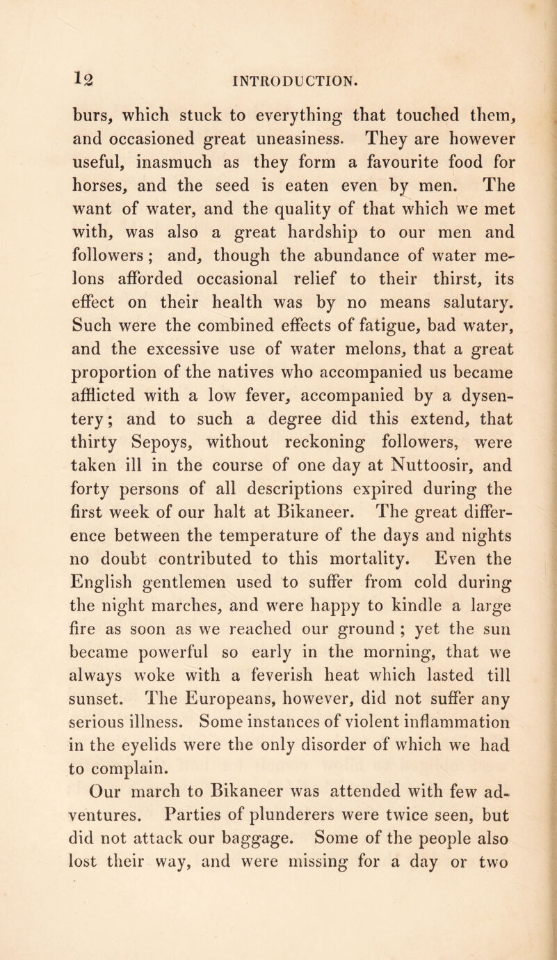 burs, which stuck to everything that touched them, and occasioned great uneasiness. They are however useful, inasmuch as they form a favourite food for horses, and the seed is eaten even by men. The want of water, and the quality of that which we met with, was also a great hardship to our men and followers ; and, though the abundance of water me- lons afforded occasional relief to their thirst, its effect on their health was by no means salutary. Such were the combined effects of fatigue, bad water, and the excessive use of water melons, that a great proportion of the natives who accompanied us became afflicted with a low fever, accompanied by a dysen- tery ; and to such a degree did this extend, that thirty Sepoys, without reckoning followers, were taken ill in the course of one day at Nuttoosir, and forty persons of all descriptions expired during the first week of our halt at Bikaneer. The great differ- ence between the temperature of the days and nights no doubt contributed to this mortality. Even the English gentlemen used to suffer from cold during the night marches, and were happy to kindle a large fire as soon as we reached our ground ; yet the sun became powerful so early in the morning, that we always woke with a feverish heat which lasted till sunset. The Europeans, however, did not suffer any serious illness. Some instances of violent inflammation in the eyelids were the only disorder of which we had to complain. Our march to Bikaneer was attended with few ad- ventures. Parties of plunderers were twice seen, but did not attack our baggage. Some of the people also lost their way, and were missing for a day or two