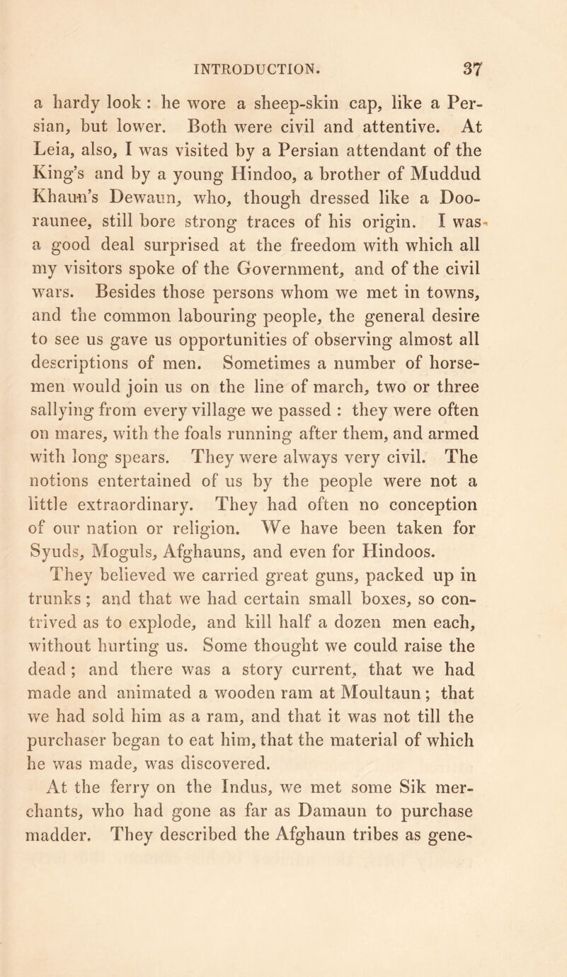 a hardy look : he wore a sheep-skin cap, like a Per- sian, but lower. Both were civil and attentive. At Leia, also, I was visited by a Persian attendant of the King’s and by a young Hindoo, a brother of Muddud Khaim’s Dewaun, who, though dressed like a Doo- raunee, still bore strong traces of his origin. I was- a good deal surprised at the freedom with which all my visitors spoke of the Government, and of the civil wars. Besides those persons whom we met in towns, and the common labouring people, the general desire to see us gave us opportunities of observing almost all descriptions of men. Sometimes a number of horse- men would join us on the line of march, two or three sallying from every village we passed : they were often on mares, with the foals running after them, and armed with long spears. They were always very civil. The notions entertained of us by the people were not a little extraordinary. They had often no conception of our nation or religion. We have been taken for Syuds, Moguls, Afghauns, and even for Hindoos. They believed we carried great guns, packed up in trunks ; and that we had certain small boxes, so con- trived as to explode, and kill half a dozen men each, without hurting us. Some thought we could raise the dead ; and there was a story current, that we had made and animated a wooden ram at Moultaun; that we had sold him as a ram, and that it was not till the purchaser began to eat him, that the material of which he was made, was discovered. At the ferry on the Indus, we met some Sik mer- chants, who had gone as far as Damaun to purchase madder. They described the Afghaun tribes as gene-