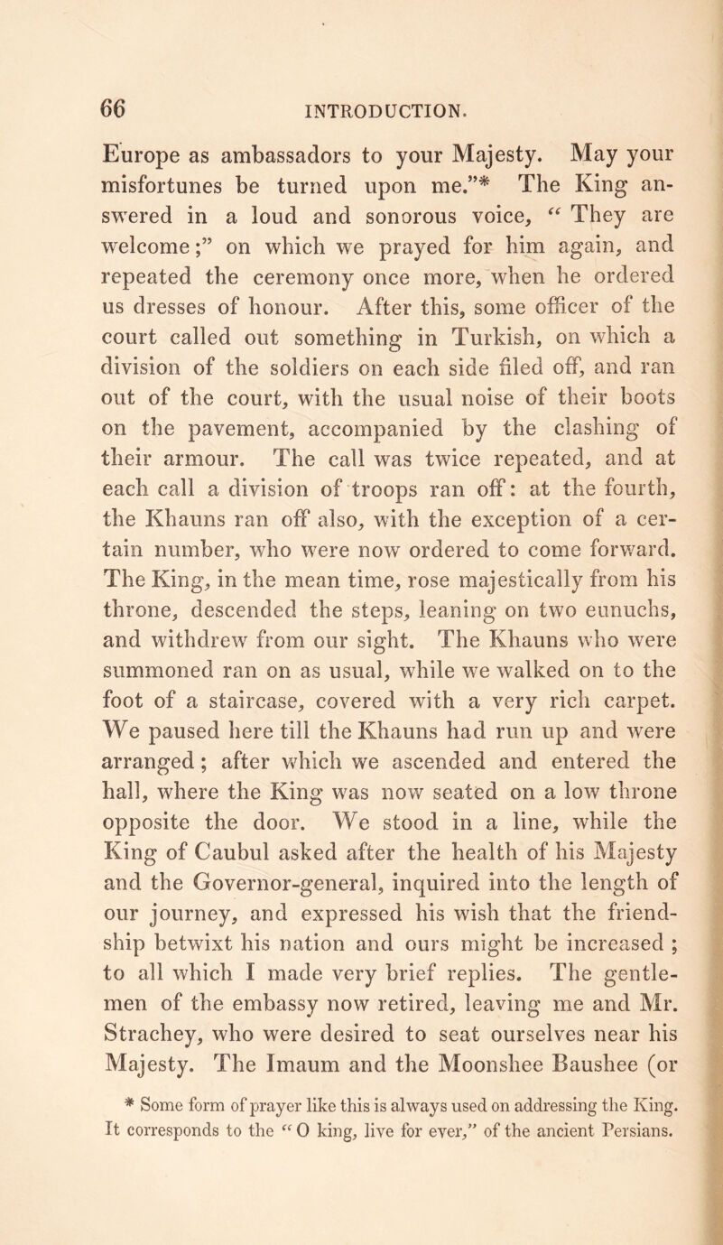 Europe as ambassadors to your Majesty. May your misfortunes be turned upon me.”* The King an- swered in a loud and sonorous voice, “ They are welcomeon which we prayed for him again, and repeated the ceremony once more, when he ordered us dresses of honour. After this, some officer of the court called out something in Turkish, on which a division of the soldiers on each side filed off, and ran out of the court, with the usual noise of their boots on the pavement, accompanied by the clashing of their armour. The call was twice repeated, and at each call a division of troops ran off: at the fourth, the Khaims ran off also, with the exception of a cer- tain number, who were now ordered to come forward. The King, in the mean time, rose majestically from his throne, descended the steps, leaning on two eunuchs, and withdrew from our sight. The Khaims who were summoned ran on as usual, while we walked on to the foot of a staircase, covered with a very rich carpet. We paused here till the Khauns had run up and were arranged ; after which we ascended and entered the hall, where the King was now seated on a low throne opposite the door. We stood in a line, while the King of Caubul asked after the health of his Majesty and the Governor-general, inquired into the length of our journey, and expressed his wish that the friend- ship betwixt his nation and ours might be increased ; to all which I made very brief replies. The gentle- men of the embassy now retired, leaving me and Mr. Strachey, who were desired to seat ourselves near his Majesty. The Imaum and the Moonshee Baushee (or # Some form of prayer like this is always used on addressing the King. It corresponds to the “ 0 king, live for ever,” of the ancient Persians.