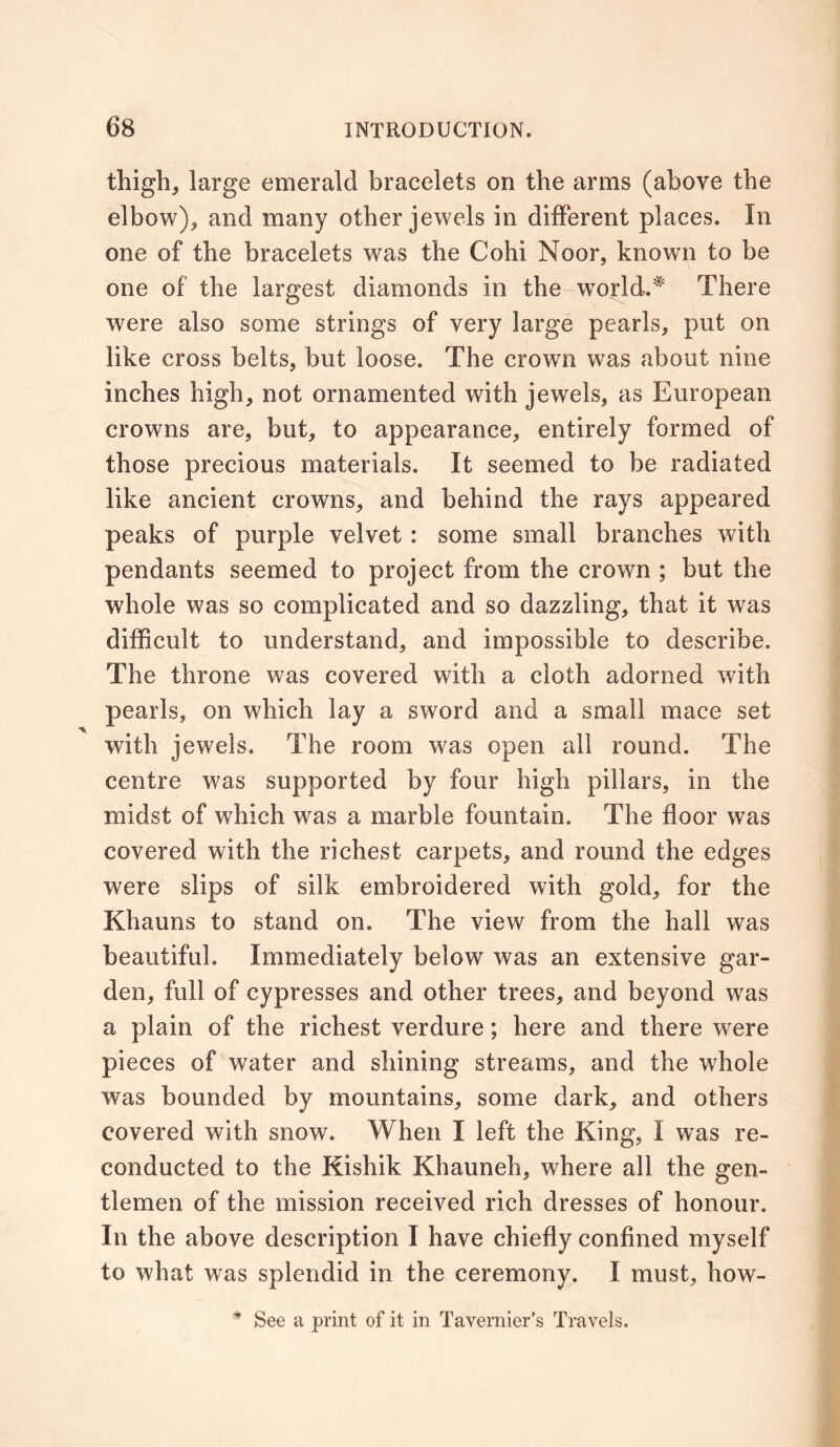 thigh, large emerald bracelets on the arms (above the elbow), and many other jewels in different places. In one of the bracelets was the Cohi Noor, known to be one of the largest diamonds in the world.* There were also some strings of very large pearls, put on like cross belts, but loose. The crown was about nine inches high, not ornamented with jewels, as European crowns are, but, to appearance, entirely formed of those precious materials. It seemed to be radiated like ancient crowns, and behind the rays appeared peaks of purple velvet : some small branches with pendants seemed to project from the crown ; but the whole was so complicated and so dazzling, that it was difficult to understand, and impossible to describe. The throne was covered with a cloth adorned with pearls, on which lay a sword and a small mace set with jewels. The room was open all round. The centre was supported by four high pillars, in the midst of which was a marble fountain. The floor was covered with the richest carpets, and round the edges were slips of silk embroidered with gold, for the Khauns to stand on. The view from the hall was beautiful. Immediately below was an extensive gar- den, full of cypresses and other trees, and beyond was a plain of the richest verdure; here and there were pieces of water and shining streams, and the whole was bounded by mountains, some dark, and others covered with snow. When I left the King, I was re- conducted to the Kishik Khauneh, where all the gen- tlemen of the mission received rich dresses of honour. In the above description I have chiefly confined myself to what was splendid in the ceremony. I must, how- * See a print of it in Tavernier’s Travels.