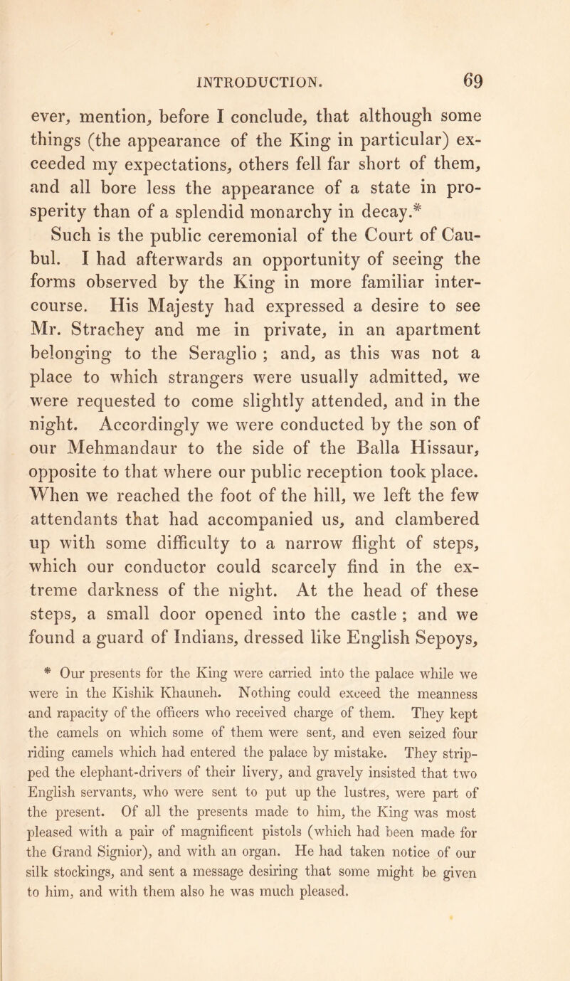 ever, mention, before I conclude, that although some things (the appearance of the King in particular) ex- ceeded my expectations, others fell far short of them, and all bore less the appearance of a state in pro- sperity than of a splendid monarchy in decay.* Such is the public ceremonial of the Court of Cau- bul. I had afterwards an opportunity of seeing the forms observed by the King in more familiar inter- course. His Majesty had expressed a desire to see Mr. Strachey and me in private, in an apartment belonging to the Seraglio ; and, as this was not a place to which strangers were usually admitted, we were requested to come slightly attended, and in the night. Accordingly we were conducted by the son of our Mehmandaur to the side of the Balia Hissaur, opposite to that where our public reception took place. When we reached the foot of the hill, we left the few attendants that had accompanied us, and clambered up with some difficulty to a narrow flight of steps, which our conductor could scarcely find in the ex- treme darkness of the night. At the head of these steps, a small door opened into the castle ; and we found a guard of Indians, dressed like English Sepoys, * Our presents for the King were carried into the palace while we were in the Kishik Khauneh. Nothing could exceed the meanness and rapacity of the officers who received charge of them. They kept the camels on which some of them were sent, and even seized four riding camels which had entered the palace by mistake. They strip- ped the elephant-drivers of their livery, and gravely insisted that two English servants, who were sent to put up the lustres, were part of the present. Of all the presents made to him, the King was most pleased with a pair of magnificent pistols (which had been made for the Grand Signior), and with an organ. He had taken notice of our silk stockings, and sent a message desiring that some might be given to him, and with them also he was much pleased.