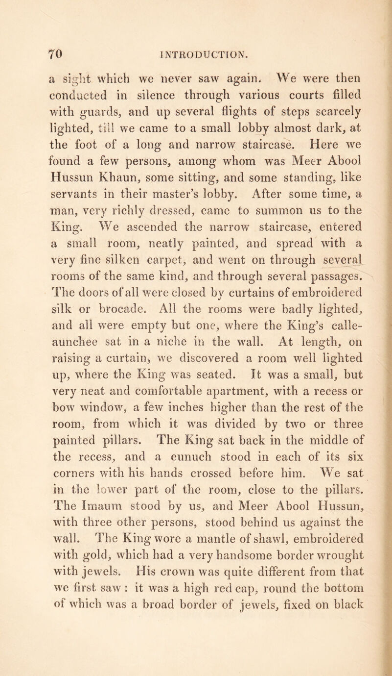 a sight which we never saw again. We were then conducted in silence through various courts filled with guards9 and up several flights of steps scarcely lighted, till we came to a small lobby almost dark, at the foot of a long and narrow staircase. Here we found a few persons, among whom was Meer Abool Hussun Khaun, some sitting, and some standing, like servants in their master’s lobby. After some time, a man, very richly dressed, came to summon us to the King. We ascended the narrow staircase, entered a small room, neatly painted, and spread with a very fine silken carpet, and went on through several rooms of the same kind, and through several passages. The doors of all were closed by curtains of embroidered silk or brocade. All the rooms were badly lighted, and all were empty but one, where the King’s calle- aunchee sat in a niche in the walk At length, on raising a curtain, we discovered a room well lighted up, where the King was seated. It was a small, but very neat and comfortable apartment, with a recess or bow window, a few inches higher than the rest of the room, from which it was divided by two or three painted pillars. The King sat back in the middle of the recess, and a eunuch stood in each of its six corners with his hands crossed before him. We sat in the lower part of the room, close to the pillars. The Imaum stood by us, and Meer Abool Hussun, with three other persons, stood behind us against the wall. The King wore a mantle of shawl, embroidered with gold, which had a very handsome border wrought with jewels. His crown was quite different from that we first saw : it was a high red cap, round the bottom of which was a broad border of jewels, lixed on black