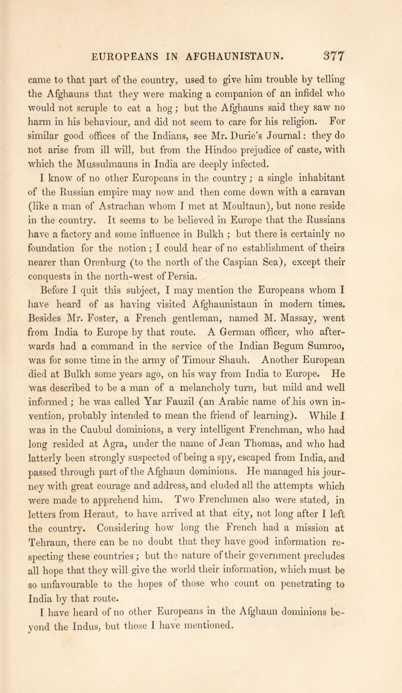 came to that part of the country, used to give him trouble by telling the Afghauns that they were making a companion of an infidel who would not scruple to eat a hog; but the Afghauns said they saw no harm in his behaviour, and did not seem to care for his religion. For similar good offices of the Indians, see Mr. Durie’s Journal: they do not arise from ill will, but from the Hindoo prejudice of caste, with which the Mussulmauns in India are deeply infected. I know of no other Europeans in the country; a single inhabitant of the Russian empire may now and then come down with a caravan (like a man of Astrachan whom I met at Moultaun), but none reside in the country. It seems to be believed in Europe that the Russians have a factory and some influence in Bulkh ; but there is certainly no foundation for the notion ; I could hear of no establishment of theirs nearer than Orenburg (to the north of the Caspian Sea), except their conquests in the north-west of Persia. Before I quit this subject, I may mention the Europeans whom I have heard of as having visited Afghaunistaun in modern times. Besides Mr. Foster, a French gentleman, named M. Massay, went from India to Europe by that route. A German officer, who after- wards had a command in the service of the Indian Begum Sumroo, was for some time in the army of Timour Shauh. Another European died at Bulkh some years ago, on his way from India to Europe. He was described to be a man of a melancholy turn, but mild and well informed; he was called Yar Fauzil (an Arabic name of,his own in- vention, probably intended to mean the friend of learning). While I was in the Caubul dominions, a very intelligent Frenchman, who had long resided at Agra, under the name of Jean Thomas, and who had latterly been strongly suspected of being a spy, escaped from India, and passed through part of the Afghaun dominions. He managed his jour- ney with great courage and address, and eluded all the attempts which were made to apprehend him. Two Frenchmen also were stated, in letters from Heraut, to have arrived at that city, not long after I left the country. Considering how long the French had a mission at Tehraun, there can be no doubt that they have good information re- specting these countries; but the nature of their government precludes all hope that they will give the world their information, which must be so unfavourable to the hopes of those who count on penetrating to India by that route. I have heard of no other Europeans in the Afghaun dominions be- yond the Indus, but those I have mentioned.