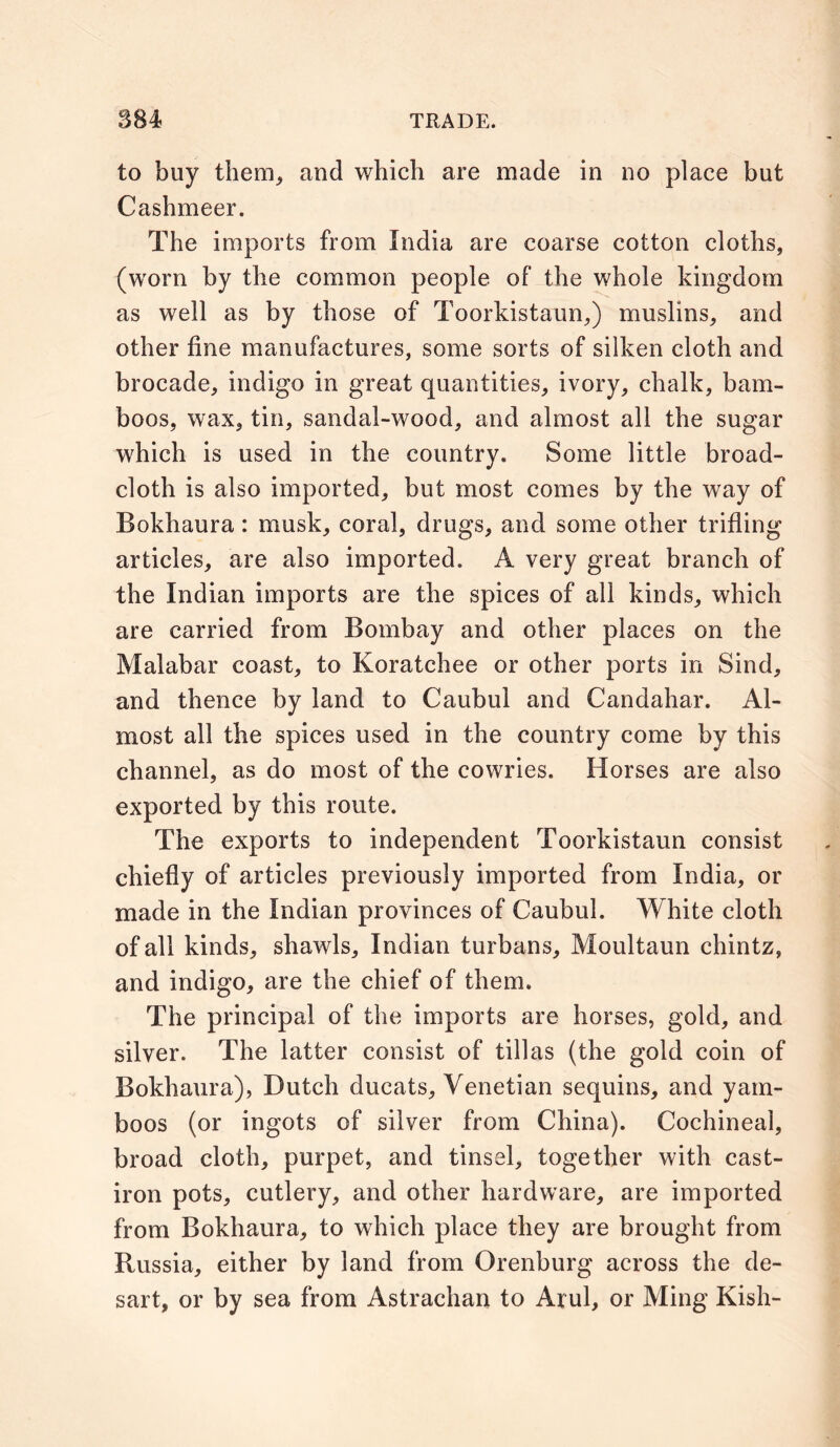 to buy them, and which are made in no place but Cashmeer. The imports from India are coarse cotton cloths, (worn by the common people of the whole kingdom as well as by those of Toorkistaun,) muslins, and other fine manufactures, some sorts of silken cloth and brocade, indigo in great quantities, ivory, chalk, bam- boos, wax, tin, sandal-wood, and almost all the sugar which is used in the country. Some little broad- cloth is also imported, but most comes by the way of Bokhaura: musk, coral, drugs, and some other trifling articles, are also imported. A very great branch of the Indian imports are the spices of all kinds, which are carried from Bombay and other places on the Malabar coast, to Koratchee or other ports in Sind, and thence by land to Caubul and Candahar. Al- most all the spices used in the country come by this channel, as do most of the cowries. Horses are also exported by this route. The exports to independent Toorkistaun consist chiefly of articles previously imported from India, or made in the Indian provinces of Caubul. White cloth of all kinds, shawls, Indian turbans, Moultaun chintz, and indigo, are the chief of them. The principal of the imports are horses, gold, and silver. The latter consist of tillas (the gold coin of Bokhaura), Dutch ducats, Venetian sequins, and yam- boos (or ingots of silver from China). Cochineal, broad cloth, purpet, and tinsel, together with cast- iron pots, cutlery, and other hardware, are imported from Bokhaura, to which place they are brought from Russia, either by land from Orenburg across the de- sart, or by sea from Astrachan to Arul, or Ming Kish-