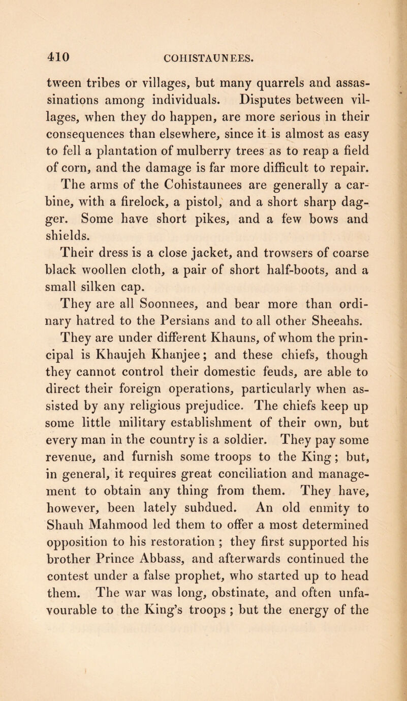 tween tribes or villages, but many quarrels and assas- sinations among individuals. Disputes between vil- lages, when they do happen, are more serious in their consequences than elsewhere, since it is almost as easy to fell a plantation of mulberry trees as to reap a field of corn, and the damage is far more difficult to repair. The arms of the Cohistaunees are generally a car- bine, with a firelock, a pistol, and a short sharp dag- ger. Some have short pikes, and a few bows and shields. Their dress is a close jacket, and trowsers of coarse black woollen cloth, a pair of short half-boots, and a small silken cap. They are all Soonnees, and bear more than ordi- nary hatred to the Persians and to all other Sheeahs. They are under different Khauns, of whom the prin- cipal is Khaujeh Khanjee; and these chiefs, though they cannot control their domestic feuds, are able to direct their foreign operations, particularly when as- sisted by any religious prejudice. The chiefs keep up some little military establishment of their own, but every man in the country is a soldier. They pay some revenue, and furnish some troops to the King; but, in general, it requires great conciliation and manage- ment to obtain any thing from them. They have, however, been lately subdued. An old enmity to Shauh Mahmood led them to offer a most determined opposition to his restoration ; they first supported his brother Prince Abbass, and afterwards continued the contest under a false prophet, who started up to head them. The war was long, obstinate, and often unfa- vourable to the King’s troops ; but the energy of the