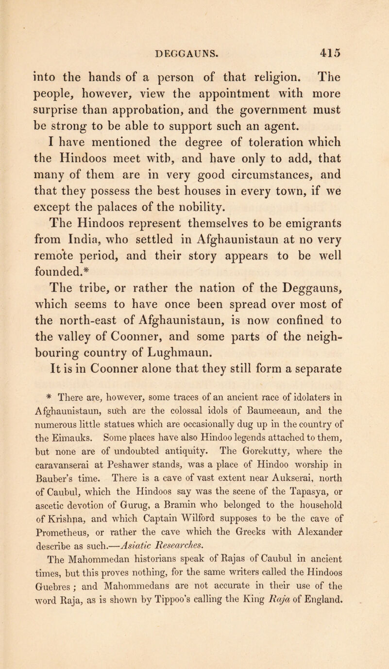 into the hands of a person of that religion. The people, however, view the appointment with more surprise than approbation, and the government must be strong to be able to support such an agent. I have mentioned the degree of toleration which the Hindoos meet with, and have only to add, that many of them are in very good circumstances, and that they possess the best houses in every town, if we except the palaces of the nobility. The Hindoos represent themselves to be emigrants from India, who settled in Afghaunistaun at no very remote period, and their story appears to be well founded.* The tribe, or rather the nation of the Deggauns, which seems to have once been spread over most of the north-east of Afghaunistaun, is now confined to the valley of Coonner, and some parts of the neigh- bouring country of L ugh maun. It is in Coonner alone that they still form a separate * There are, however, some traces of an ancient race of idolaters in Afghaunistaun, suleh are the colossal idols of Baumeeaun, and the numerous little statues which are occasionally dug up in the country of the Eimauks. Some places have also Hindoo legends attached to them, hut none are of undoubted antiquity. The Gorekutty, where the caravanserai at Peshawer stands, was a place of Hindoo worship in Bauber’s time. There is a cave of vast extent near Aukserai, north of Caubul, which the Hindoos say was the scene of the Tapasya, or ascetic devotion of Gurug, a Bramin who belonged to the household of Krishna, and which Captain Wilford supposes to be the cave of Prometheus, or rather the cave which the Greeks with Alexander describe as such.—Asiatic Researches. The Mahommedan historians speak of Rajas of Caubul in ancient times, but this proves nothing, for the same writers called the Hindoos Guebres; and Mahommedans are not accurate in their use of the word Raja, as is shown by Tippoo’s calling the King Raja of England.