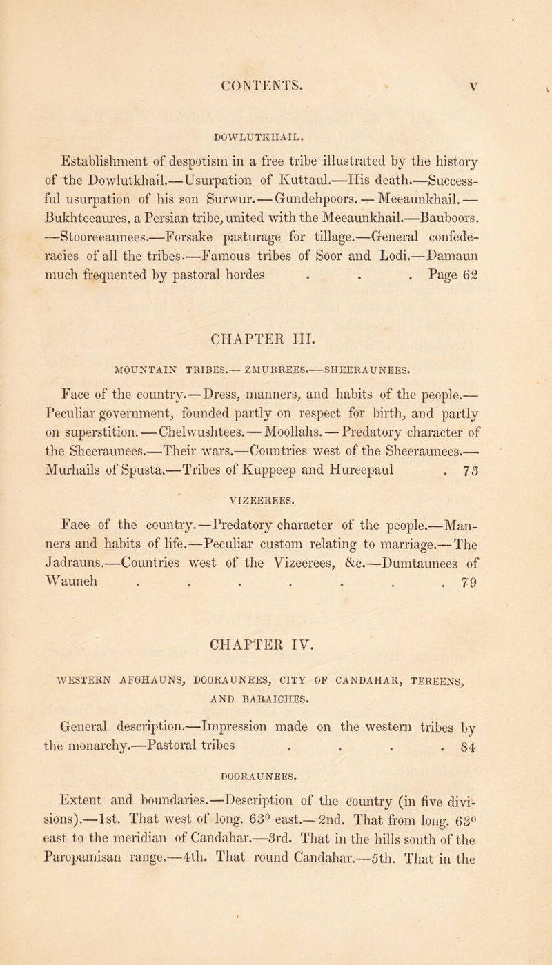 DOWLUTKHAIL. Establishment of despotism in a free tribe illustrated by the history of the Dowlutkhail.—Usurpation of Kuttaul.—His death.—Success- ful usurpation of his son Surwur. — Gundehpoors. — Meeaunkhail.— Bukhteeaures, a Persian tribe., united with the Meeaunkhail.—Bauboors. —Stooreeaunees.—Forsake pasturage for tillage.—General confede- racies of all the tribes.-—Famous tribes of Soor and Lodi.—Damaun much frequented by pastoral hordes . . . Page 62 CHAPTER III. MOUNTAIN TRIBES.— ZMURREES. SHEERAUNEES. Face of the country.—Dress., manners., and habits of the people.— Peculiar government, founded partly on respect for birth, and partly on superstition. — Chelwushtees.—Moollahs. — Predatory character of the Sheeraunees.—Their wars.—Countries west of the Sheeraunees.— Murhails ofSpusta.—Tribes of Kuppeep and Hureepaul . 73 VIZEEREES. Face of the country.—Predatory character of the people.—Man- ners and habits of life.-—Peculiar custom relating to marriage.—The Jadrauns.—Countries west of the Vizeerees, &c.—Dumtaunees of Wauneh . . . . . . ,79 CHAPTER IV. WESTERN AFGHAUNS, DOORAUNEES, CITY OF CANDAHAR, TEREENS, AND BARAICHES. General description.—Impression made on the western tribes by the monarchy.—Pastoral tribes . . . .84 DOORAUNEES. Extent and boundaries.—Description of the country (in five divi- sions).—1st. That west of long. 63° east.—2nd. That from long. 63° east to the meridian of Candahar.—3rd. That in the hills south of the Paropamisan range.—4th. That round Candahar.—5th. That in the