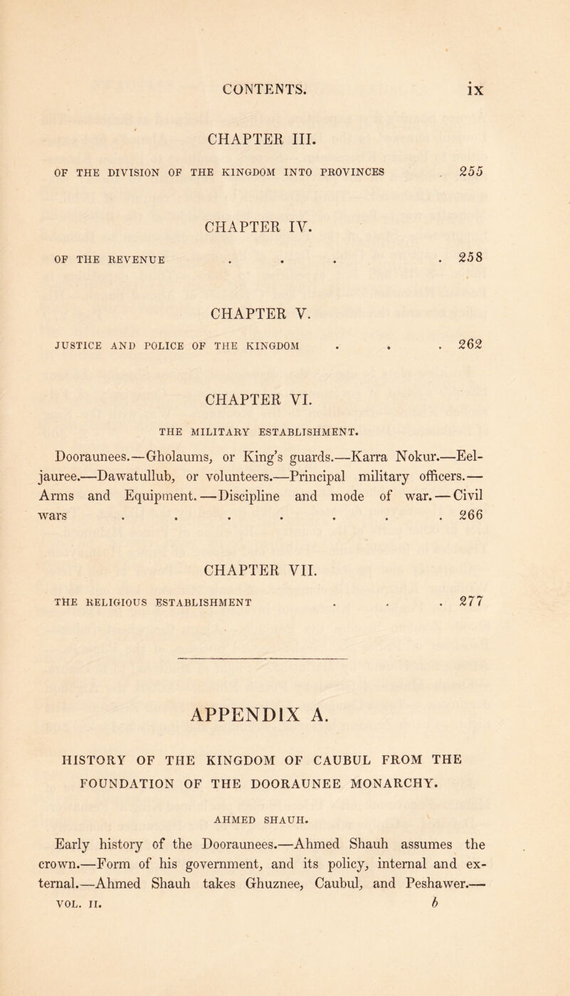 CHAPTER III. OF THE DIVISION OF THE KINGDOM INTO PROVINCES 255 CHAPTER IV. OF THE REVENUE 258 CHAPTER V. JUSTICE AND POLICE OF THE KINGDOM . . . 262 CHAPTER VI. THE MILITARY ESTABLISHMENT. Dooraunees.—Gholaums, or King’s guards.—Karra Nokur.—Eel- jauree.—Dawatullub, or volunteers.—Principal military officers.— Arms and Equipment,—Discipline and mode of war. — Civil wars ....... 266 CHAPTER VII. THE RELIGIOUS ESTABLISHMENT . . . 277 APPENDIX A. HISTORY OF THE KINGDOM OF CAUBUL FROM THE FOUNDATION OF THE DOORAUNEE MONARCHY. AHMED SHAUH. Early history of the Dooraunees.—Ahmed Shauh assumes the crown.—Form of his government, and its policy, internal and ex- ternal.—Ahmed Shauh takes Ghuznee, Caubul, and Peshawer.— b VOL. II.