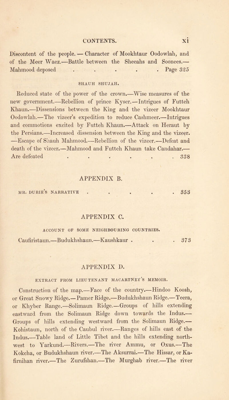 Discontent of the people. — Character of Mookhtaur Oodowlah, and of the Meer Waez.—Battle between the Sheeahs and Soonees.— Mahmood deposed ..... Page 325 SHAUH SHUJAH. Reduced state of the power of the crown.—Wise measures of the new government.—Rebellion of prince Kyser. — Intrigues of Futteh Khaun.—Dissensions between the King and the vizeer Mookhtaur Oodowlah.—The vizeers expedition to reduce Cashmeer.—Intrigues and commotions excited by Futteh Khaun.—Attack on Heraut by the Persians.—Increased dissension between the King and the vizeer. —Escape of Shauh Mahmood.—Rebellion of the vizeer.—Defeat and death of the vizeer.-—Mahmood and Futteh Khaun take Candahar.— Are defeated . , . . . .338 APPENDIX B. MR. durie’s narrative ..... 353 APPENDIX C. ACCOUNT OF SOME NEIGHBOURING COUNTRIES. Caufiristaun.—Budukhshaun.—Kaushkaur . . .373 APPENDIX D. EXTRACT FROM LIEUTENANT MACARTNEY’S MEMOIR. Construction of the map.—Face of the country.—Hindoo Koosh, or Great Snowy Ridge.—Pamer Ridge.—Budukhshaun Ridge.—Teera, or Khyber Range.—Solimaun Ridge.—Groups of hills extending eastward from the Solimaun Ridge down towards the Indus.— Groups of hills extending westward from the Solimaun Ridge.— Kohistaun, north of the Caubul river.—Ranges of hills east of the Indus.—Table land of Little Tibet and the hills extending north- west to Yarkund.—Rivers.—The river Ammu., or Oxus.—The Kokcha, or Budukhshaun river.—The Aksurrai.—The Hissau, or Ka- firnihan river.—The Zurufshan.-—The Murghab river.—The river