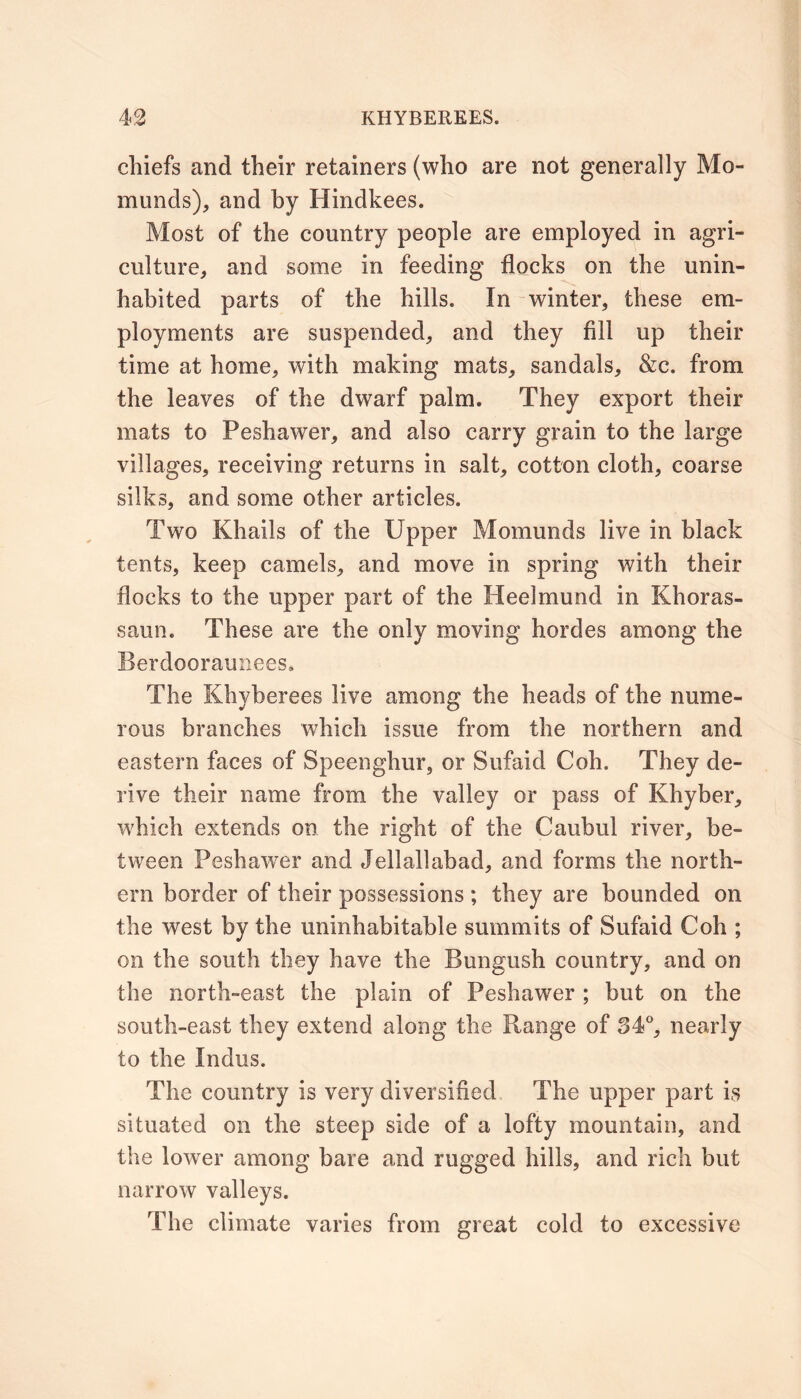 chiefs and their retainers (who are not generally Mo- munds), and by Hindkees. Most of the country people are employed in agri- culture, and some in feeding flocks on the unin- habited parts of the hills. In winter, these em- ployments are suspended, and they fill up their time at home, with making mats, sandals, &c. from the leaves of the dwarf palm. They export their mats to Peshawer, and also carry grain to the large villages, receiving returns in salt, cotton cloth, coarse silks, and some other articles. Two Khails of the Upper Momunds live in black tents, keep camels, and move in spring with their flocks to the upper part of the Heelmund in Khoras- saun. These are the only moving hordes among the Berdooraunees. The Khyberees live among the heads of the nume- rous branches which issue from the northern and eastern faces of Speenghur, or Sufaid Coh. They de- rive their name from the valley or pass of Khyber, which extends on the right of the Caubul river, be- tween Peshawer and Jellallabad, and forms the north- ern border of their possessions ; they are bounded on the west by the uninhabitable summits of Sufaid Coh ; on the south they have the Bungush country, and on the north-east the plain of Peshawer ; but on the south-east they extend along the Range of 34°, nearly to the Indus. The country is very diversified, The upper part is situated on the steep side of a lofty mountain, and the lower among bare and rugged hills, and rich but narrow valleys. The climate varies from great cold to excessive